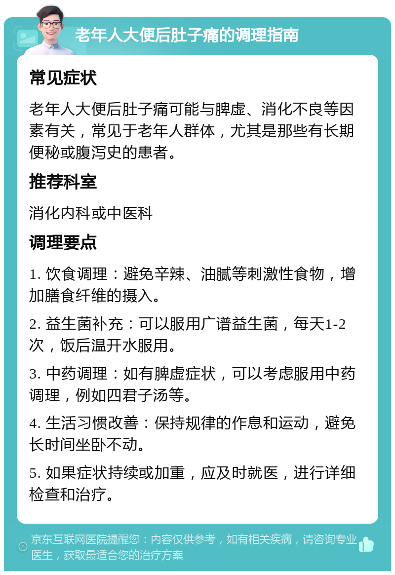 老年人大便后肚子痛的调理指南 常见症状 老年人大便后肚子痛可能与脾虚、消化不良等因素有关，常见于老年人群体，尤其是那些有长期便秘或腹泻史的患者。 推荐科室 消化内科或中医科 调理要点 1. 饮食调理：避免辛辣、油腻等刺激性食物，增加膳食纤维的摄入。 2. 益生菌补充：可以服用广谱益生菌，每天1-2次，饭后温开水服用。 3. 中药调理：如有脾虚症状，可以考虑服用中药调理，例如四君子汤等。 4. 生活习惯改善：保持规律的作息和运动，避免长时间坐卧不动。 5. 如果症状持续或加重，应及时就医，进行详细检查和治疗。