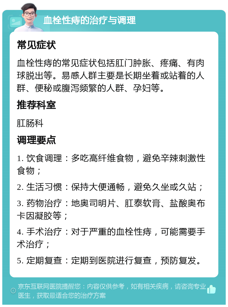 血栓性痔的治疗与调理 常见症状 血栓性痔的常见症状包括肛门肿胀、疼痛、有肉球脱出等。易感人群主要是长期坐着或站着的人群、便秘或腹泻频繁的人群、孕妇等。 推荐科室 肛肠科 调理要点 1. 饮食调理：多吃高纤维食物，避免辛辣刺激性食物； 2. 生活习惯：保持大便通畅，避免久坐或久站； 3. 药物治疗：地奥司明片、肛泰软膏、盐酸奥布卡因凝胶等； 4. 手术治疗：对于严重的血栓性痔，可能需要手术治疗； 5. 定期复查：定期到医院进行复查，预防复发。