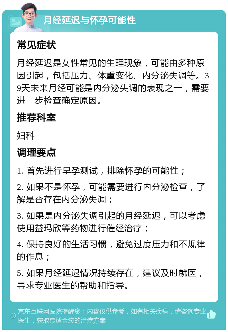 月经延迟与怀孕可能性 常见症状 月经延迟是女性常见的生理现象，可能由多种原因引起，包括压力、体重变化、内分泌失调等。39天未来月经可能是内分泌失调的表现之一，需要进一步检查确定原因。 推荐科室 妇科 调理要点 1. 首先进行早孕测试，排除怀孕的可能性； 2. 如果不是怀孕，可能需要进行内分泌检查，了解是否存在内分泌失调； 3. 如果是内分泌失调引起的月经延迟，可以考虑使用益玛欣等药物进行催经治疗； 4. 保持良好的生活习惯，避免过度压力和不规律的作息； 5. 如果月经延迟情况持续存在，建议及时就医，寻求专业医生的帮助和指导。