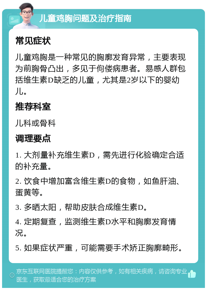 儿童鸡胸问题及治疗指南 常见症状 儿童鸡胸是一种常见的胸廓发育异常，主要表现为前胸骨凸出，多见于佝偻病患者。易感人群包括维生素D缺乏的儿童，尤其是2岁以下的婴幼儿。 推荐科室 儿科或骨科 调理要点 1. 大剂量补充维生素D，需先进行化验确定合适的补充量。 2. 饮食中增加富含维生素D的食物，如鱼肝油、蛋黄等。 3. 多晒太阳，帮助皮肤合成维生素D。 4. 定期复查，监测维生素D水平和胸廓发育情况。 5. 如果症状严重，可能需要手术矫正胸廓畸形。