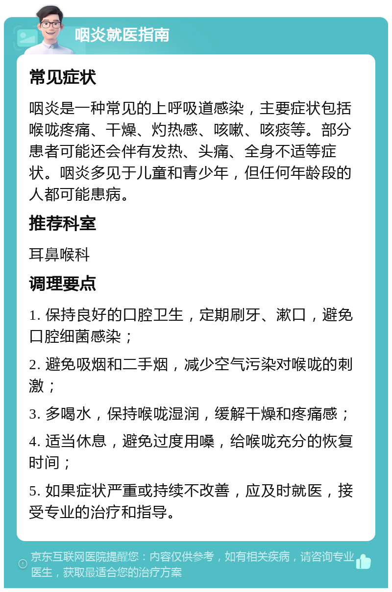 咽炎就医指南 常见症状 咽炎是一种常见的上呼吸道感染，主要症状包括喉咙疼痛、干燥、灼热感、咳嗽、咳痰等。部分患者可能还会伴有发热、头痛、全身不适等症状。咽炎多见于儿童和青少年，但任何年龄段的人都可能患病。 推荐科室 耳鼻喉科 调理要点 1. 保持良好的口腔卫生，定期刷牙、漱口，避免口腔细菌感染； 2. 避免吸烟和二手烟，减少空气污染对喉咙的刺激； 3. 多喝水，保持喉咙湿润，缓解干燥和疼痛感； 4. 适当休息，避免过度用嗓，给喉咙充分的恢复时间； 5. 如果症状严重或持续不改善，应及时就医，接受专业的治疗和指导。