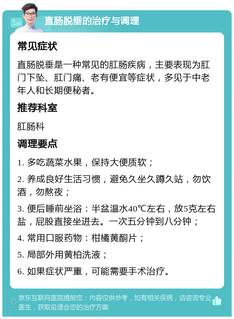 直肠脱垂的治疗与调理 常见症状 直肠脱垂是一种常见的肛肠疾病，主要表现为肛门下坠、肛门痛、老有便宜等症状，多见于中老年人和长期便秘者。 推荐科室 肛肠科 调理要点 1. 多吃蔬菜水果，保持大便质软； 2. 养成良好生活习惯，避免久坐久蹲久站，勿饮酒，勿熬夜； 3. 便后睡前坐浴：半盆温水40℃左右，放5克左右盐，屁股直接坐进去。一次五分钟到八分钟； 4. 常用口服药物：柑橘黄酮片； 5. 局部外用黄柏洗液； 6. 如果症状严重，可能需要手术治疗。