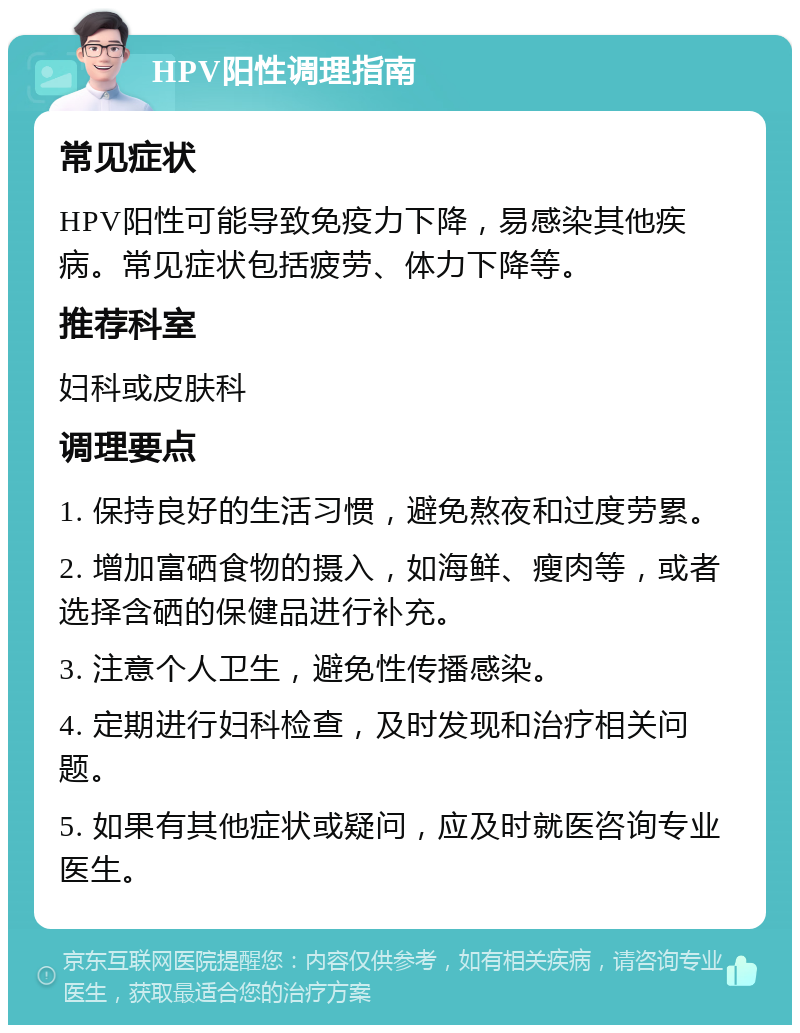 HPV阳性调理指南 常见症状 HPV阳性可能导致免疫力下降，易感染其他疾病。常见症状包括疲劳、体力下降等。 推荐科室 妇科或皮肤科 调理要点 1. 保持良好的生活习惯，避免熬夜和过度劳累。 2. 增加富硒食物的摄入，如海鲜、瘦肉等，或者选择含硒的保健品进行补充。 3. 注意个人卫生，避免性传播感染。 4. 定期进行妇科检查，及时发现和治疗相关问题。 5. 如果有其他症状或疑问，应及时就医咨询专业医生。