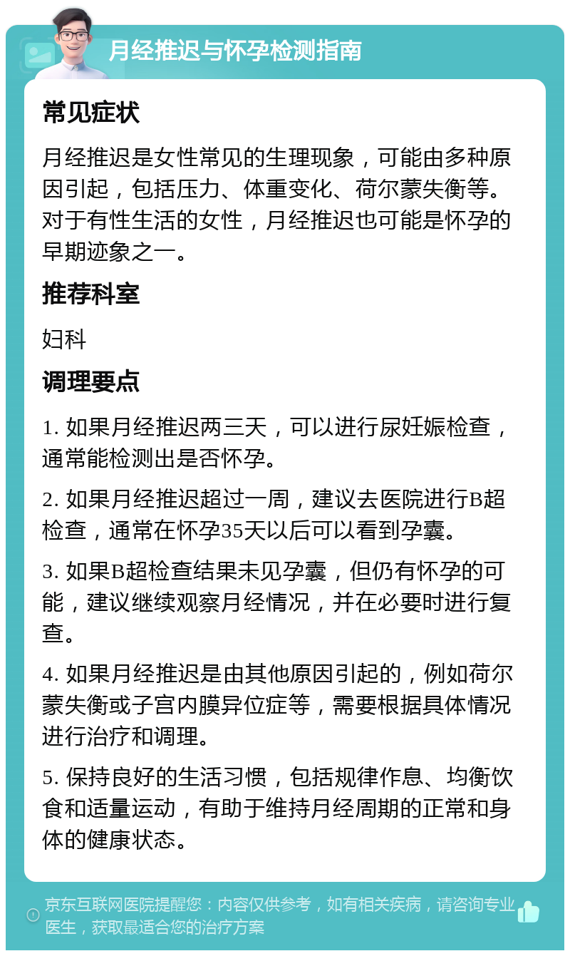 月经推迟与怀孕检测指南 常见症状 月经推迟是女性常见的生理现象，可能由多种原因引起，包括压力、体重变化、荷尔蒙失衡等。对于有性生活的女性，月经推迟也可能是怀孕的早期迹象之一。 推荐科室 妇科 调理要点 1. 如果月经推迟两三天，可以进行尿妊娠检查，通常能检测出是否怀孕。 2. 如果月经推迟超过一周，建议去医院进行B超检查，通常在怀孕35天以后可以看到孕囊。 3. 如果B超检查结果未见孕囊，但仍有怀孕的可能，建议继续观察月经情况，并在必要时进行复查。 4. 如果月经推迟是由其他原因引起的，例如荷尔蒙失衡或子宫内膜异位症等，需要根据具体情况进行治疗和调理。 5. 保持良好的生活习惯，包括规律作息、均衡饮食和适量运动，有助于维持月经周期的正常和身体的健康状态。