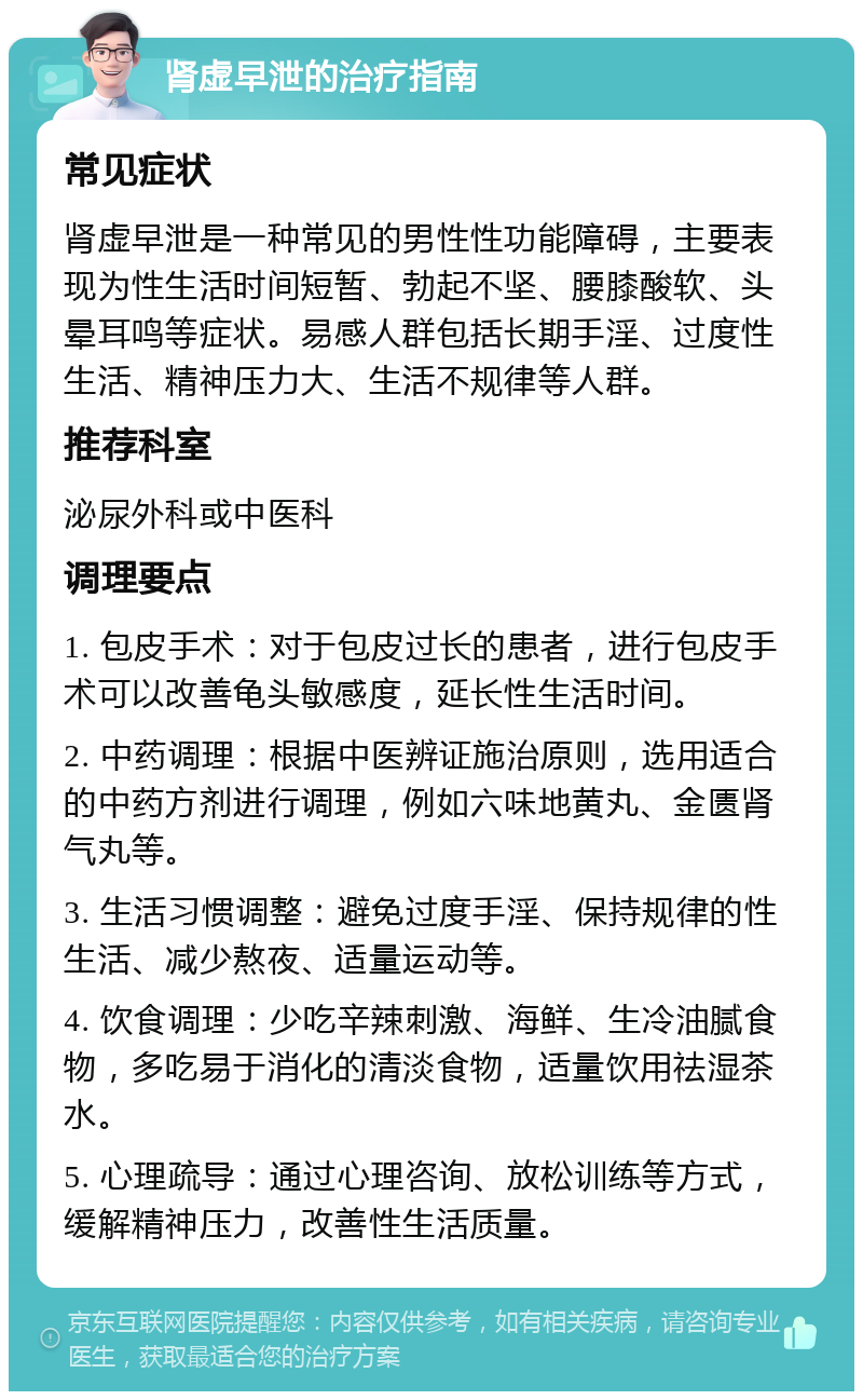 肾虚早泄的治疗指南 常见症状 肾虚早泄是一种常见的男性性功能障碍，主要表现为性生活时间短暂、勃起不坚、腰膝酸软、头晕耳鸣等症状。易感人群包括长期手淫、过度性生活、精神压力大、生活不规律等人群。 推荐科室 泌尿外科或中医科 调理要点 1. 包皮手术：对于包皮过长的患者，进行包皮手术可以改善龟头敏感度，延长性生活时间。 2. 中药调理：根据中医辨证施治原则，选用适合的中药方剂进行调理，例如六味地黄丸、金匮肾气丸等。 3. 生活习惯调整：避免过度手淫、保持规律的性生活、减少熬夜、适量运动等。 4. 饮食调理：少吃辛辣刺激、海鲜、生冷油腻食物，多吃易于消化的清淡食物，适量饮用祛湿茶水。 5. 心理疏导：通过心理咨询、放松训练等方式，缓解精神压力，改善性生活质量。