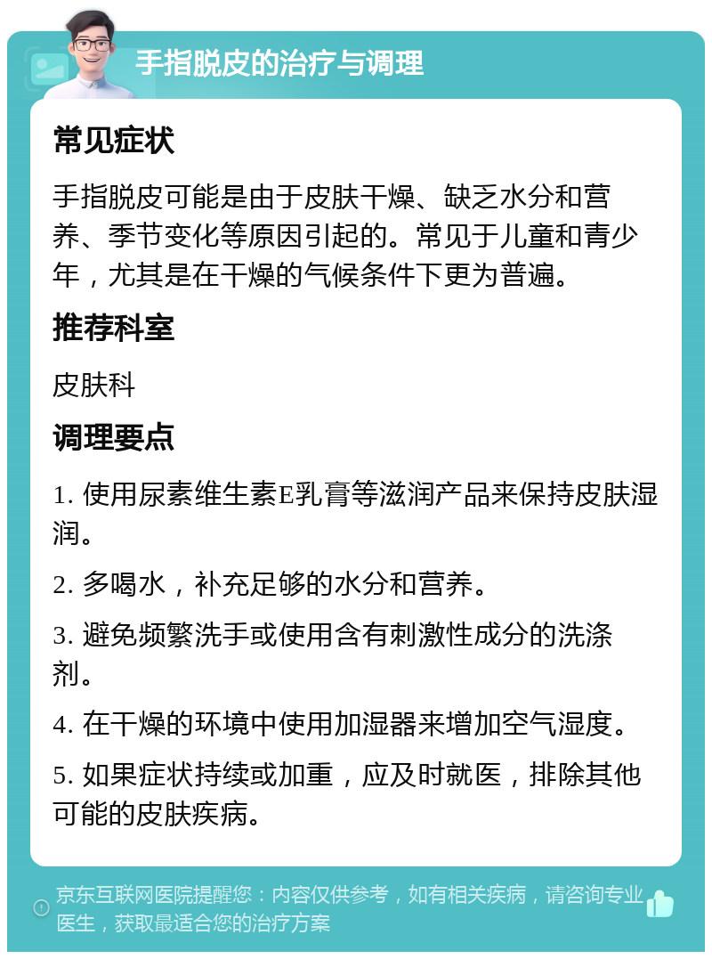 手指脱皮的治疗与调理 常见症状 手指脱皮可能是由于皮肤干燥、缺乏水分和营养、季节变化等原因引起的。常见于儿童和青少年，尤其是在干燥的气候条件下更为普遍。 推荐科室 皮肤科 调理要点 1. 使用尿素维生素E乳膏等滋润产品来保持皮肤湿润。 2. 多喝水，补充足够的水分和营养。 3. 避免频繁洗手或使用含有刺激性成分的洗涤剂。 4. 在干燥的环境中使用加湿器来增加空气湿度。 5. 如果症状持续或加重，应及时就医，排除其他可能的皮肤疾病。