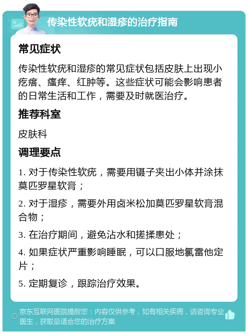 传染性软疣和湿疹的治疗指南 常见症状 传染性软疣和湿疹的常见症状包括皮肤上出现小疙瘩、瘙痒、红肿等。这些症状可能会影响患者的日常生活和工作，需要及时就医治疗。 推荐科室 皮肤科 调理要点 1. 对于传染性软疣，需要用镊子夹出小体并涂抹莫匹罗星软膏； 2. 对于湿疹，需要外用卤米松加莫匹罗星软膏混合物； 3. 在治疗期间，避免沾水和搓揉患处； 4. 如果症状严重影响睡眠，可以口服地氯雷他定片； 5. 定期复诊，跟踪治疗效果。