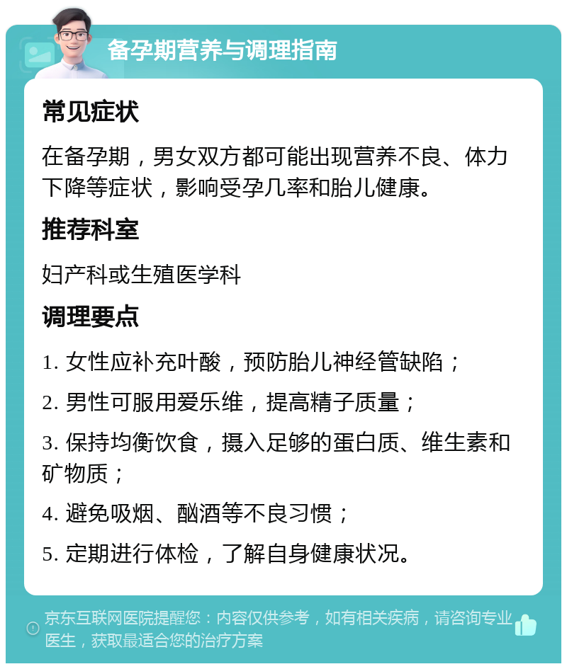 备孕期营养与调理指南 常见症状 在备孕期，男女双方都可能出现营养不良、体力下降等症状，影响受孕几率和胎儿健康。 推荐科室 妇产科或生殖医学科 调理要点 1. 女性应补充叶酸，预防胎儿神经管缺陷； 2. 男性可服用爱乐维，提高精子质量； 3. 保持均衡饮食，摄入足够的蛋白质、维生素和矿物质； 4. 避免吸烟、酗酒等不良习惯； 5. 定期进行体检，了解自身健康状况。