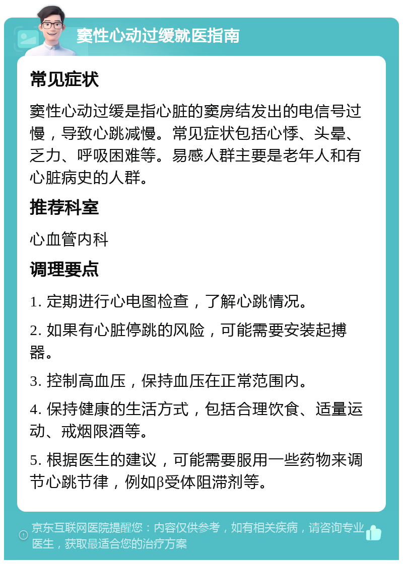 窦性心动过缓就医指南 常见症状 窦性心动过缓是指心脏的窦房结发出的电信号过慢，导致心跳减慢。常见症状包括心悸、头晕、乏力、呼吸困难等。易感人群主要是老年人和有心脏病史的人群。 推荐科室 心血管内科 调理要点 1. 定期进行心电图检查，了解心跳情况。 2. 如果有心脏停跳的风险，可能需要安装起搏器。 3. 控制高血压，保持血压在正常范围内。 4. 保持健康的生活方式，包括合理饮食、适量运动、戒烟限酒等。 5. 根据医生的建议，可能需要服用一些药物来调节心跳节律，例如β受体阻滞剂等。