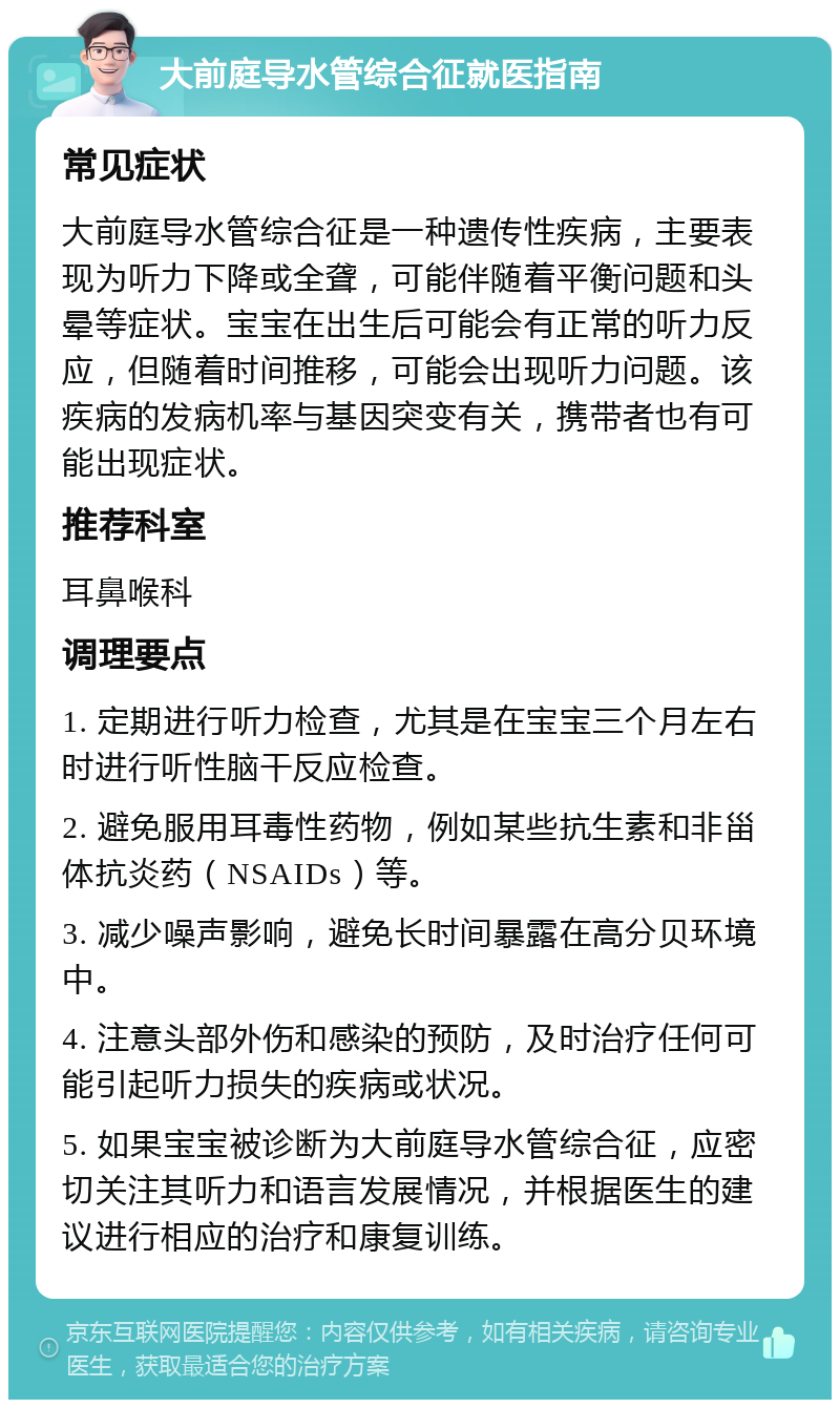 大前庭导水管综合征就医指南 常见症状 大前庭导水管综合征是一种遗传性疾病，主要表现为听力下降或全聋，可能伴随着平衡问题和头晕等症状。宝宝在出生后可能会有正常的听力反应，但随着时间推移，可能会出现听力问题。该疾病的发病机率与基因突变有关，携带者也有可能出现症状。 推荐科室 耳鼻喉科 调理要点 1. 定期进行听力检查，尤其是在宝宝三个月左右时进行听性脑干反应检查。 2. 避免服用耳毒性药物，例如某些抗生素和非甾体抗炎药（NSAIDs）等。 3. 减少噪声影响，避免长时间暴露在高分贝环境中。 4. 注意头部外伤和感染的预防，及时治疗任何可能引起听力损失的疾病或状况。 5. 如果宝宝被诊断为大前庭导水管综合征，应密切关注其听力和语言发展情况，并根据医生的建议进行相应的治疗和康复训练。