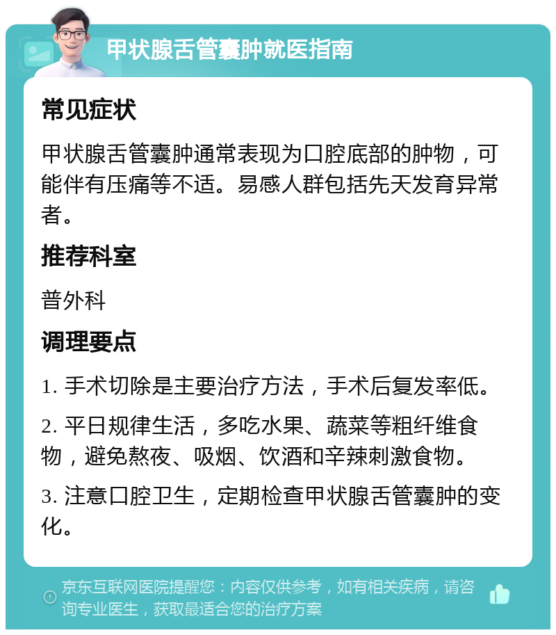 甲状腺舌管囊肿就医指南 常见症状 甲状腺舌管囊肿通常表现为口腔底部的肿物，可能伴有压痛等不适。易感人群包括先天发育异常者。 推荐科室 普外科 调理要点 1. 手术切除是主要治疗方法，手术后复发率低。 2. 平日规律生活，多吃水果、蔬菜等粗纤维食物，避免熬夜、吸烟、饮酒和辛辣刺激食物。 3. 注意口腔卫生，定期检查甲状腺舌管囊肿的变化。