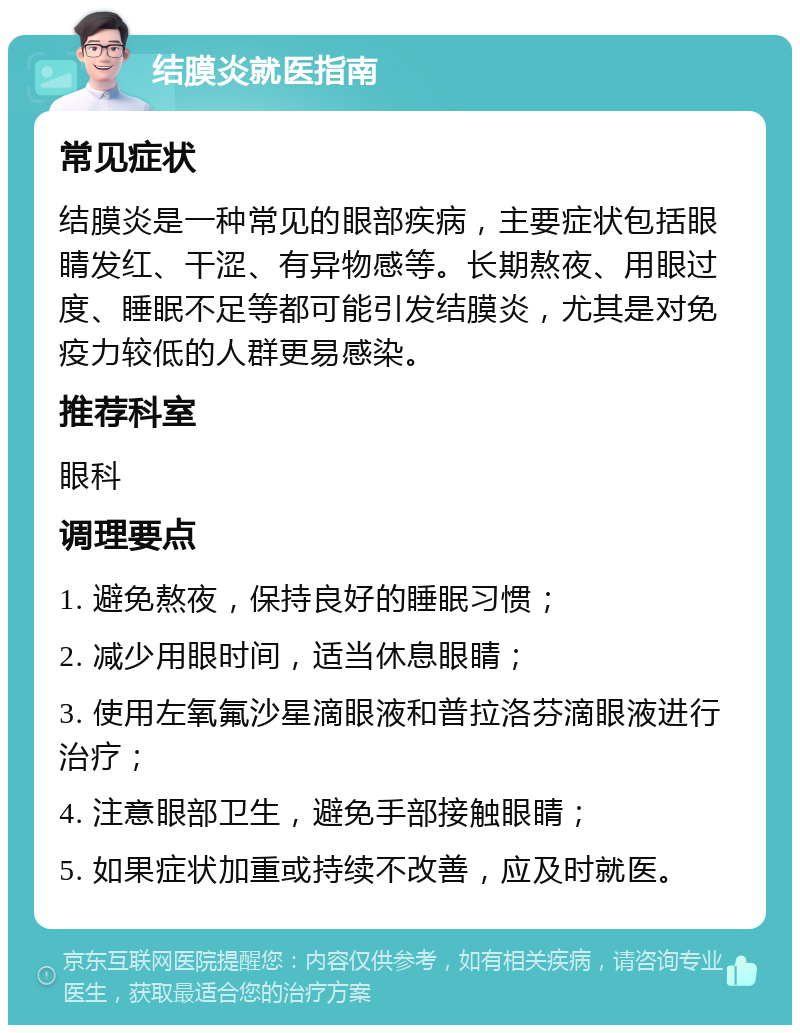 结膜炎就医指南 常见症状 结膜炎是一种常见的眼部疾病，主要症状包括眼睛发红、干涩、有异物感等。长期熬夜、用眼过度、睡眠不足等都可能引发结膜炎，尤其是对免疫力较低的人群更易感染。 推荐科室 眼科 调理要点 1. 避免熬夜，保持良好的睡眠习惯； 2. 减少用眼时间，适当休息眼睛； 3. 使用左氧氟沙星滴眼液和普拉洛芬滴眼液进行治疗； 4. 注意眼部卫生，避免手部接触眼睛； 5. 如果症状加重或持续不改善，应及时就医。