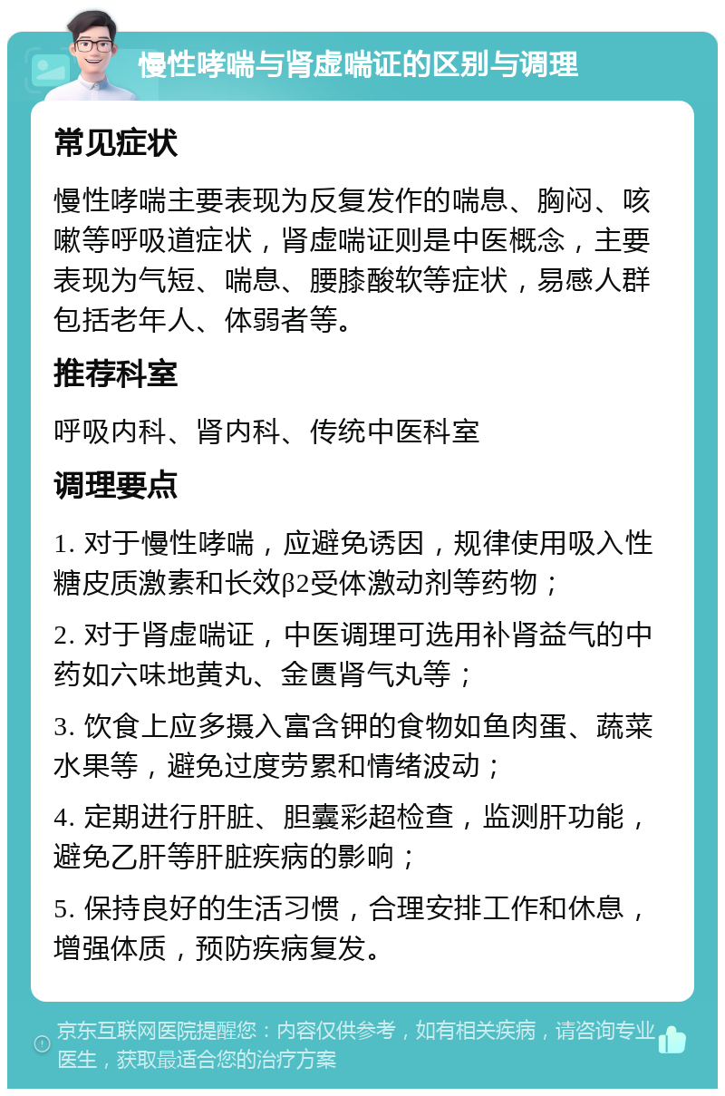 慢性哮喘与肾虚喘证的区别与调理 常见症状 慢性哮喘主要表现为反复发作的喘息、胸闷、咳嗽等呼吸道症状，肾虚喘证则是中医概念，主要表现为气短、喘息、腰膝酸软等症状，易感人群包括老年人、体弱者等。 推荐科室 呼吸内科、肾内科、传统中医科室 调理要点 1. 对于慢性哮喘，应避免诱因，规律使用吸入性糖皮质激素和长效β2受体激动剂等药物； 2. 对于肾虚喘证，中医调理可选用补肾益气的中药如六味地黄丸、金匮肾气丸等； 3. 饮食上应多摄入富含钾的食物如鱼肉蛋、蔬菜水果等，避免过度劳累和情绪波动； 4. 定期进行肝脏、胆囊彩超检查，监测肝功能，避免乙肝等肝脏疾病的影响； 5. 保持良好的生活习惯，合理安排工作和休息，增强体质，预防疾病复发。