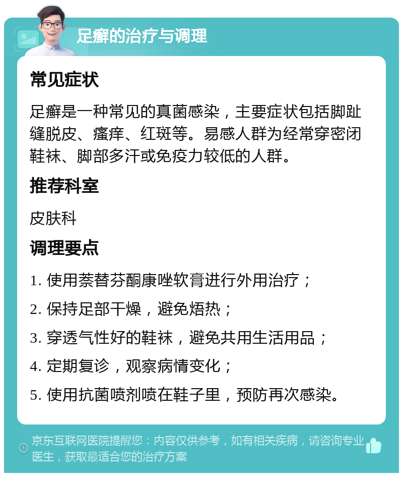 足癣的治疗与调理 常见症状 足癣是一种常见的真菌感染，主要症状包括脚趾缝脱皮、瘙痒、红斑等。易感人群为经常穿密闭鞋袜、脚部多汗或免疫力较低的人群。 推荐科室 皮肤科 调理要点 1. 使用萘替芬酮康唑软膏进行外用治疗； 2. 保持足部干燥，避免焐热； 3. 穿透气性好的鞋袜，避免共用生活用品； 4. 定期复诊，观察病情变化； 5. 使用抗菌喷剂喷在鞋子里，预防再次感染。