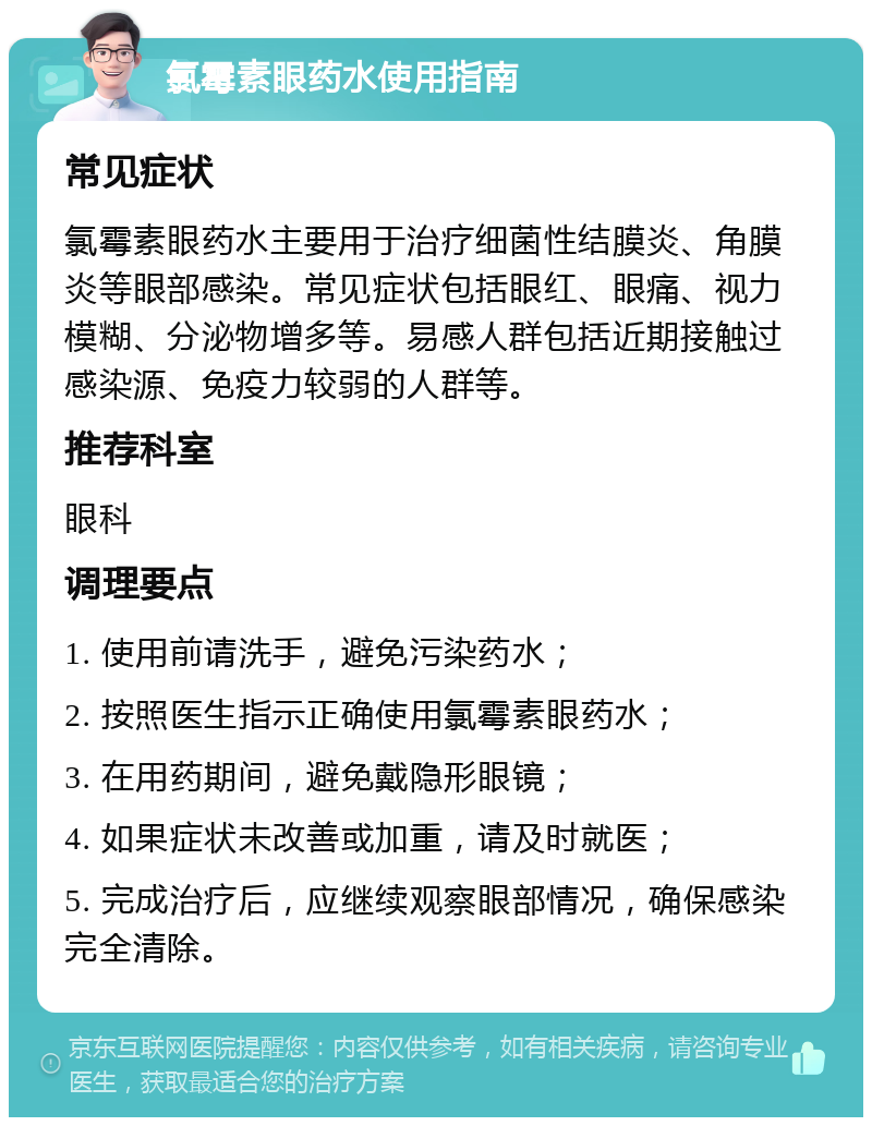 氯霉素眼药水使用指南 常见症状 氯霉素眼药水主要用于治疗细菌性结膜炎、角膜炎等眼部感染。常见症状包括眼红、眼痛、视力模糊、分泌物增多等。易感人群包括近期接触过感染源、免疫力较弱的人群等。 推荐科室 眼科 调理要点 1. 使用前请洗手，避免污染药水； 2. 按照医生指示正确使用氯霉素眼药水； 3. 在用药期间，避免戴隐形眼镜； 4. 如果症状未改善或加重，请及时就医； 5. 完成治疗后，应继续观察眼部情况，确保感染完全清除。