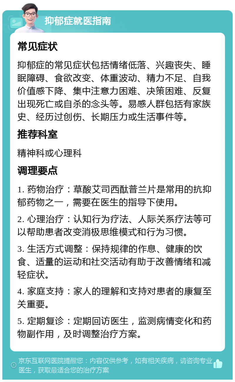 抑郁症就医指南 常见症状 抑郁症的常见症状包括情绪低落、兴趣丧失、睡眠障碍、食欲改变、体重波动、精力不足、自我价值感下降、集中注意力困难、决策困难、反复出现死亡或自杀的念头等。易感人群包括有家族史、经历过创伤、长期压力或生活事件等。 推荐科室 精神科或心理科 调理要点 1. 药物治疗：草酸艾司西酞普兰片是常用的抗抑郁药物之一，需要在医生的指导下使用。 2. 心理治疗：认知行为疗法、人际关系疗法等可以帮助患者改变消极思维模式和行为习惯。 3. 生活方式调整：保持规律的作息、健康的饮食、适量的运动和社交活动有助于改善情绪和减轻症状。 4. 家庭支持：家人的理解和支持对患者的康复至关重要。 5. 定期复诊：定期回访医生，监测病情变化和药物副作用，及时调整治疗方案。