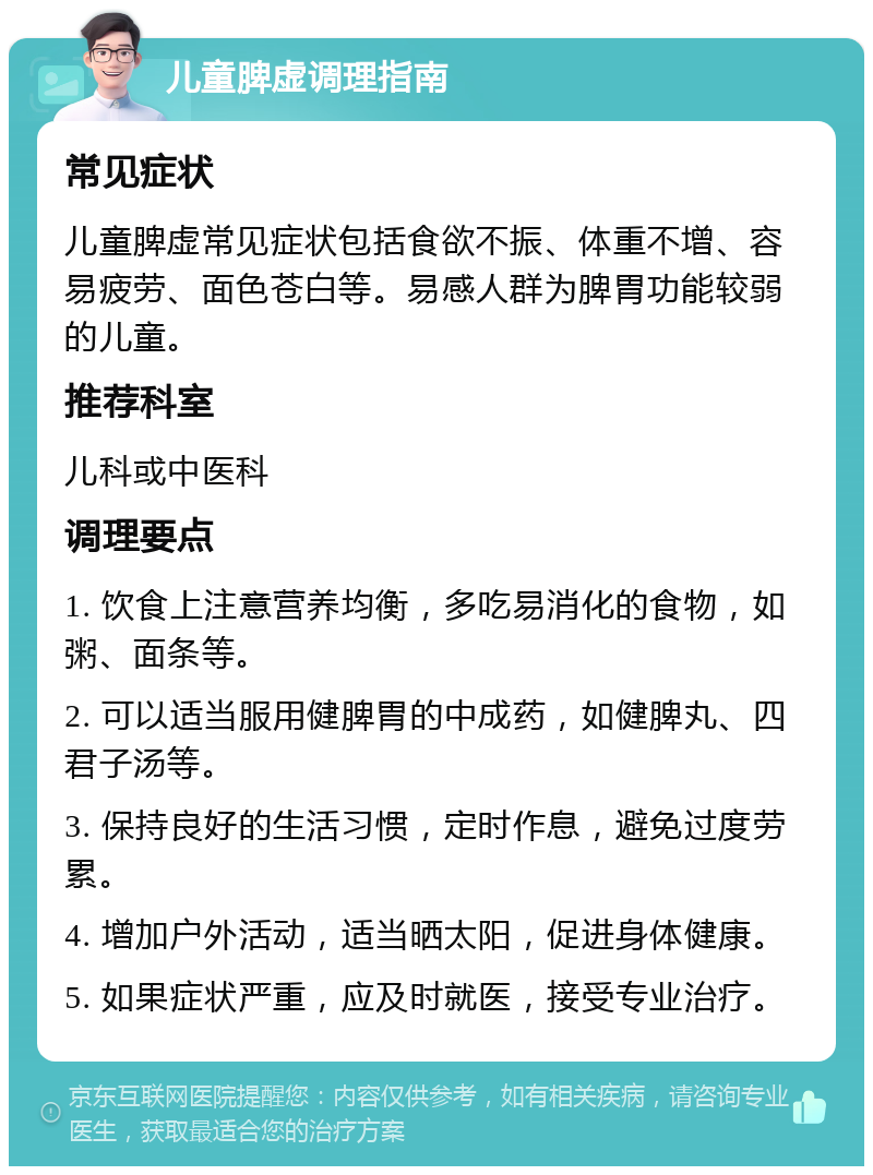 儿童脾虚调理指南 常见症状 儿童脾虚常见症状包括食欲不振、体重不增、容易疲劳、面色苍白等。易感人群为脾胃功能较弱的儿童。 推荐科室 儿科或中医科 调理要点 1. 饮食上注意营养均衡，多吃易消化的食物，如粥、面条等。 2. 可以适当服用健脾胃的中成药，如健脾丸、四君子汤等。 3. 保持良好的生活习惯，定时作息，避免过度劳累。 4. 增加户外活动，适当晒太阳，促进身体健康。 5. 如果症状严重，应及时就医，接受专业治疗。