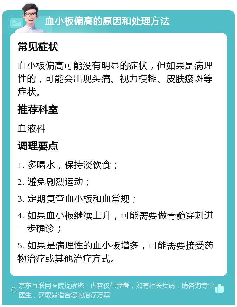 血小板偏高的原因和处理方法 常见症状 血小板偏高可能没有明显的症状，但如果是病理性的，可能会出现头痛、视力模糊、皮肤瘀斑等症状。 推荐科室 血液科 调理要点 1. 多喝水，保持淡饮食； 2. 避免剧烈运动； 3. 定期复查血小板和血常规； 4. 如果血小板继续上升，可能需要做骨髓穿刺进一步确诊； 5. 如果是病理性的血小板增多，可能需要接受药物治疗或其他治疗方式。