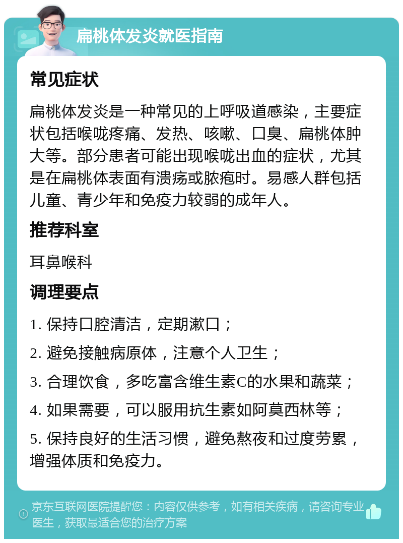 扁桃体发炎就医指南 常见症状 扁桃体发炎是一种常见的上呼吸道感染，主要症状包括喉咙疼痛、发热、咳嗽、口臭、扁桃体肿大等。部分患者可能出现喉咙出血的症状，尤其是在扁桃体表面有溃疡或脓疱时。易感人群包括儿童、青少年和免疫力较弱的成年人。 推荐科室 耳鼻喉科 调理要点 1. 保持口腔清洁，定期漱口； 2. 避免接触病原体，注意个人卫生； 3. 合理饮食，多吃富含维生素C的水果和蔬菜； 4. 如果需要，可以服用抗生素如阿莫西林等； 5. 保持良好的生活习惯，避免熬夜和过度劳累，增强体质和免疫力。