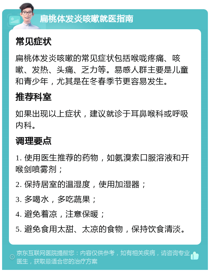 扁桃体发炎咳嗽就医指南 常见症状 扁桃体发炎咳嗽的常见症状包括喉咙疼痛、咳嗽、发热、头痛、乏力等。易感人群主要是儿童和青少年，尤其是在冬春季节更容易发生。 推荐科室 如果出现以上症状，建议就诊于耳鼻喉科或呼吸内科。 调理要点 1. 使用医生推荐的药物，如氨溴索口服溶液和开喉剑喷雾剂； 2. 保持居室的温湿度，使用加湿器； 3. 多喝水，多吃蔬果； 4. 避免着凉，注意保暖； 5. 避免食用太甜、太凉的食物，保持饮食清淡。