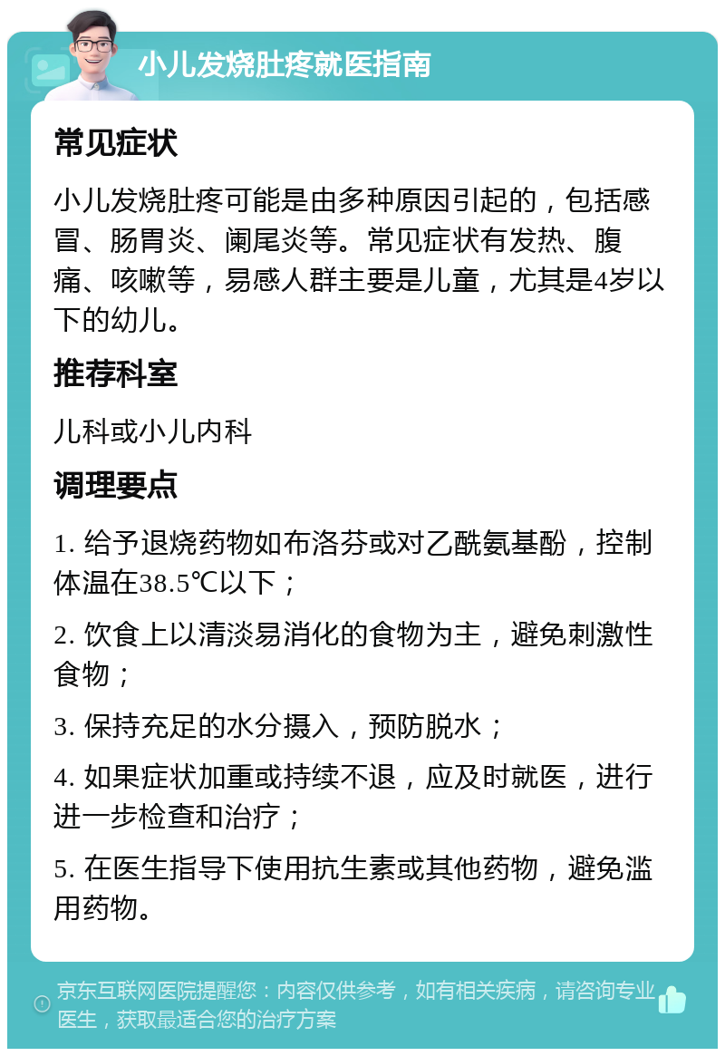 小儿发烧肚疼就医指南 常见症状 小儿发烧肚疼可能是由多种原因引起的，包括感冒、肠胃炎、阑尾炎等。常见症状有发热、腹痛、咳嗽等，易感人群主要是儿童，尤其是4岁以下的幼儿。 推荐科室 儿科或小儿内科 调理要点 1. 给予退烧药物如布洛芬或对乙酰氨基酚，控制体温在38.5℃以下； 2. 饮食上以清淡易消化的食物为主，避免刺激性食物； 3. 保持充足的水分摄入，预防脱水； 4. 如果症状加重或持续不退，应及时就医，进行进一步检查和治疗； 5. 在医生指导下使用抗生素或其他药物，避免滥用药物。