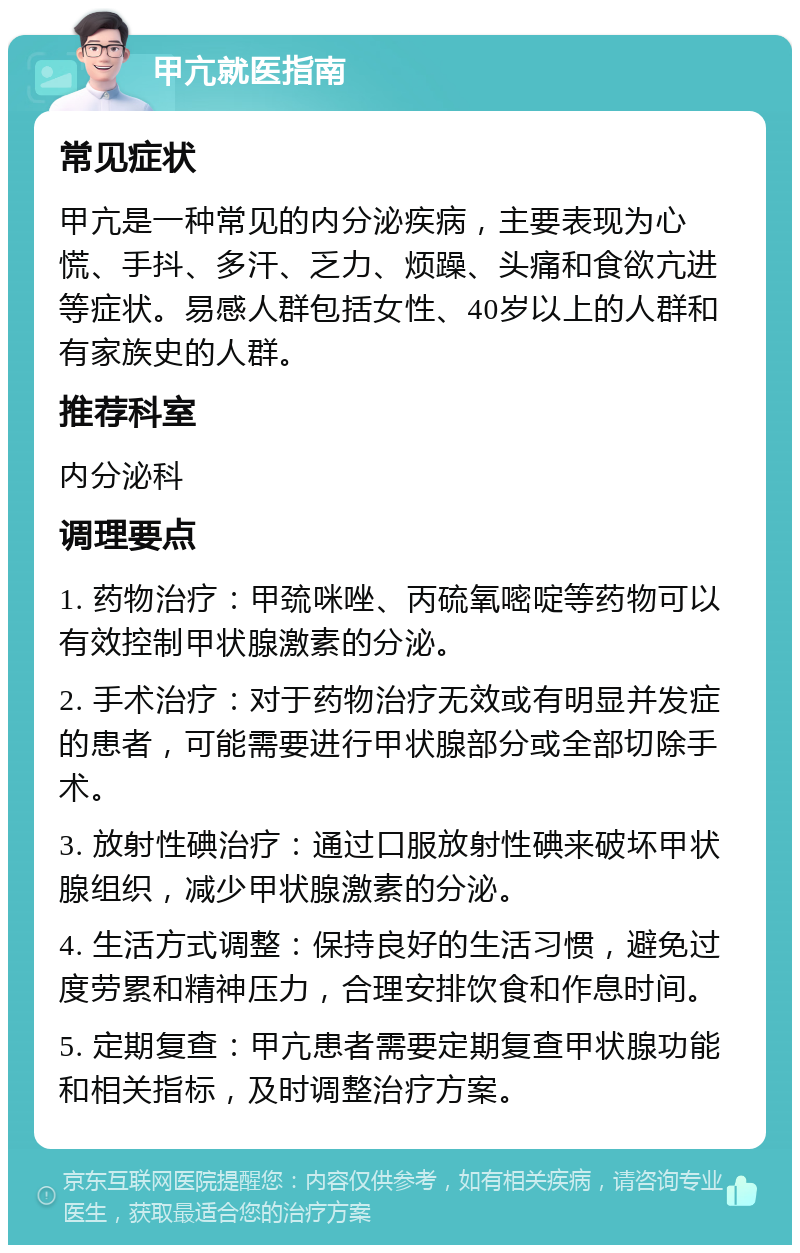 甲亢就医指南 常见症状 甲亢是一种常见的内分泌疾病，主要表现为心慌、手抖、多汗、乏力、烦躁、头痛和食欲亢进等症状。易感人群包括女性、40岁以上的人群和有家族史的人群。 推荐科室 内分泌科 调理要点 1. 药物治疗：甲巯咪唑、丙硫氧嘧啶等药物可以有效控制甲状腺激素的分泌。 2. 手术治疗：对于药物治疗无效或有明显并发症的患者，可能需要进行甲状腺部分或全部切除手术。 3. 放射性碘治疗：通过口服放射性碘来破坏甲状腺组织，减少甲状腺激素的分泌。 4. 生活方式调整：保持良好的生活习惯，避免过度劳累和精神压力，合理安排饮食和作息时间。 5. 定期复查：甲亢患者需要定期复查甲状腺功能和相关指标，及时调整治疗方案。