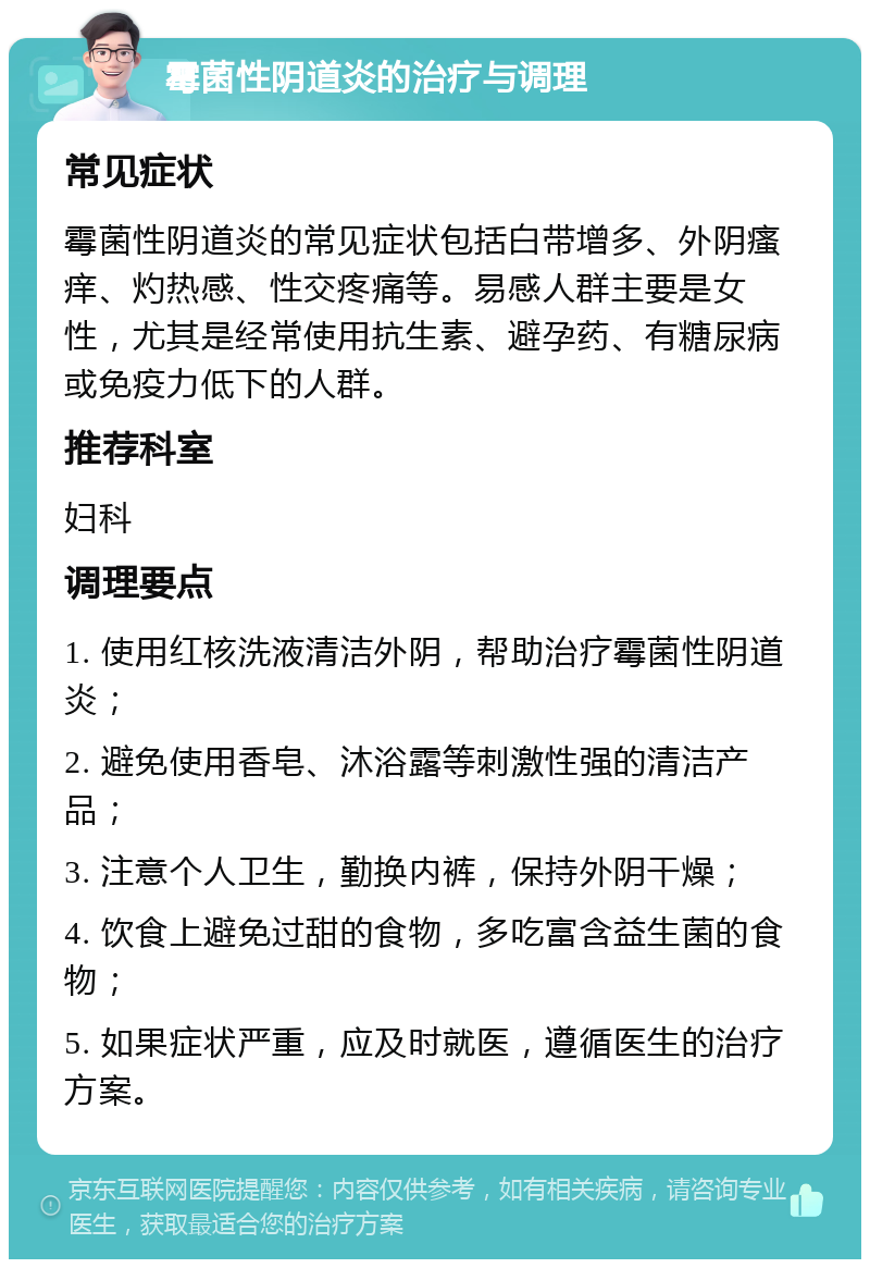 霉菌性阴道炎的治疗与调理 常见症状 霉菌性阴道炎的常见症状包括白带增多、外阴瘙痒、灼热感、性交疼痛等。易感人群主要是女性，尤其是经常使用抗生素、避孕药、有糖尿病或免疫力低下的人群。 推荐科室 妇科 调理要点 1. 使用红核洗液清洁外阴，帮助治疗霉菌性阴道炎； 2. 避免使用香皂、沐浴露等刺激性强的清洁产品； 3. 注意个人卫生，勤换内裤，保持外阴干燥； 4. 饮食上避免过甜的食物，多吃富含益生菌的食物； 5. 如果症状严重，应及时就医，遵循医生的治疗方案。