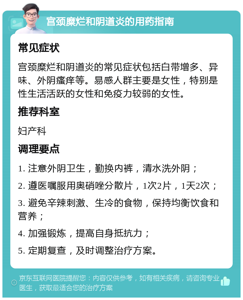 宫颈糜烂和阴道炎的用药指南 常见症状 宫颈糜烂和阴道炎的常见症状包括白带增多、异味、外阴瘙痒等。易感人群主要是女性，特别是性生活活跃的女性和免疫力较弱的女性。 推荐科室 妇产科 调理要点 1. 注意外阴卫生，勤换内裤，清水洗外阴； 2. 遵医嘱服用奥硝唑分散片，1次2片，1天2次； 3. 避免辛辣刺激、生冷的食物，保持均衡饮食和营养； 4. 加强锻炼，提高自身抵抗力； 5. 定期复查，及时调整治疗方案。