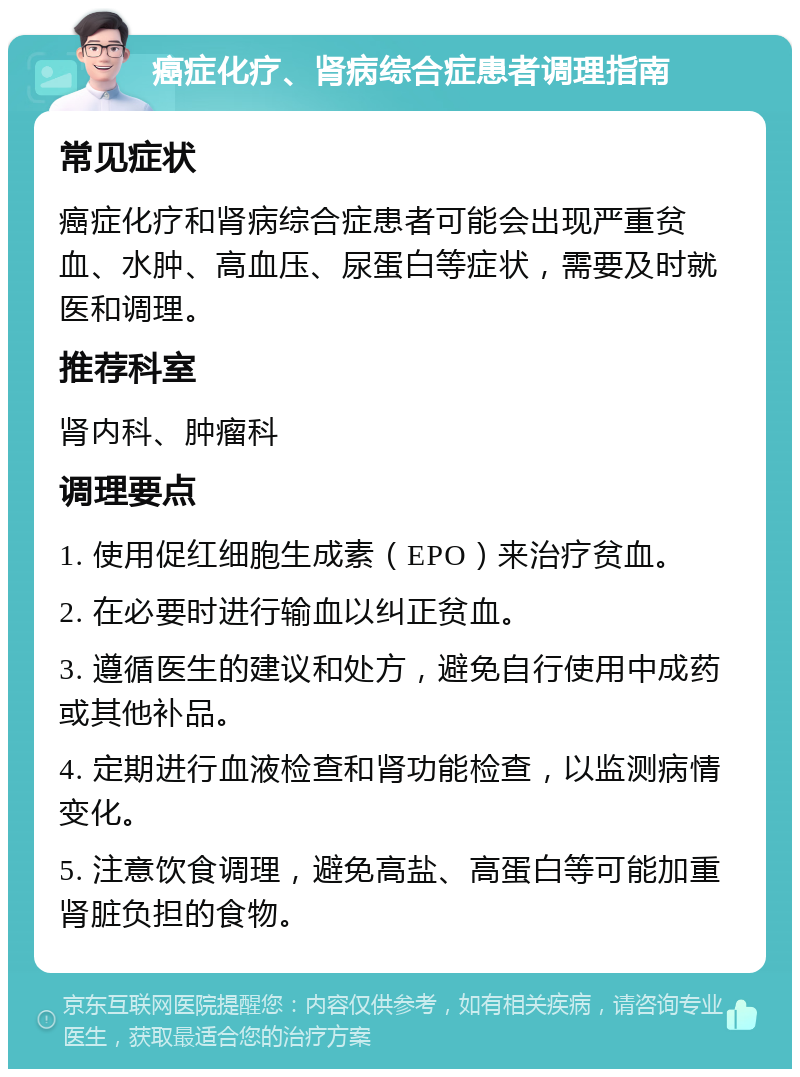 癌症化疗、肾病综合症患者调理指南 常见症状 癌症化疗和肾病综合症患者可能会出现严重贫血、水肿、高血压、尿蛋白等症状，需要及时就医和调理。 推荐科室 肾内科、肿瘤科 调理要点 1. 使用促红细胞生成素（EPO）来治疗贫血。 2. 在必要时进行输血以纠正贫血。 3. 遵循医生的建议和处方，避免自行使用中成药或其他补品。 4. 定期进行血液检查和肾功能检查，以监测病情变化。 5. 注意饮食调理，避免高盐、高蛋白等可能加重肾脏负担的食物。