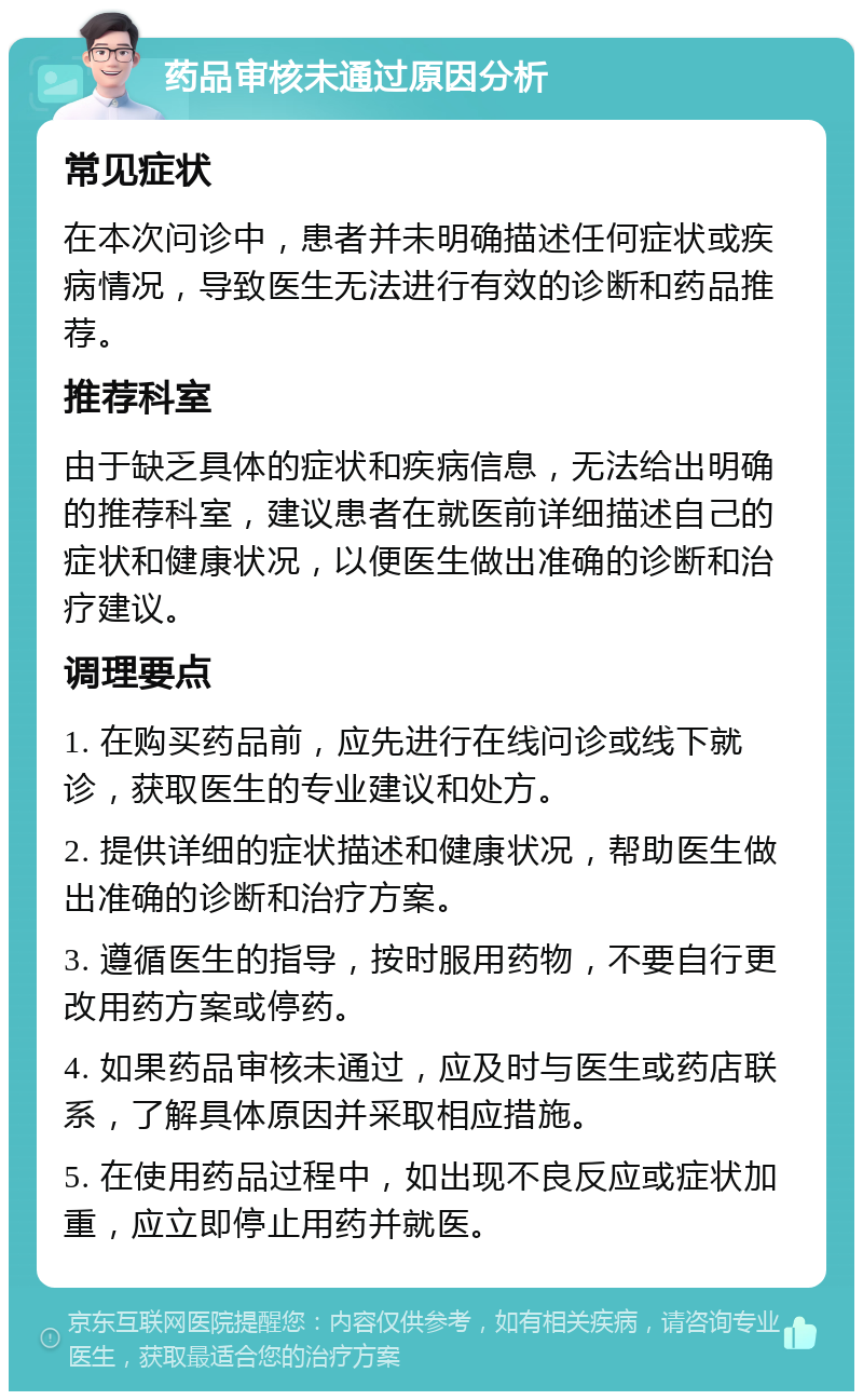 药品审核未通过原因分析 常见症状 在本次问诊中，患者并未明确描述任何症状或疾病情况，导致医生无法进行有效的诊断和药品推荐。 推荐科室 由于缺乏具体的症状和疾病信息，无法给出明确的推荐科室，建议患者在就医前详细描述自己的症状和健康状况，以便医生做出准确的诊断和治疗建议。 调理要点 1. 在购买药品前，应先进行在线问诊或线下就诊，获取医生的专业建议和处方。 2. 提供详细的症状描述和健康状况，帮助医生做出准确的诊断和治疗方案。 3. 遵循医生的指导，按时服用药物，不要自行更改用药方案或停药。 4. 如果药品审核未通过，应及时与医生或药店联系，了解具体原因并采取相应措施。 5. 在使用药品过程中，如出现不良反应或症状加重，应立即停止用药并就医。