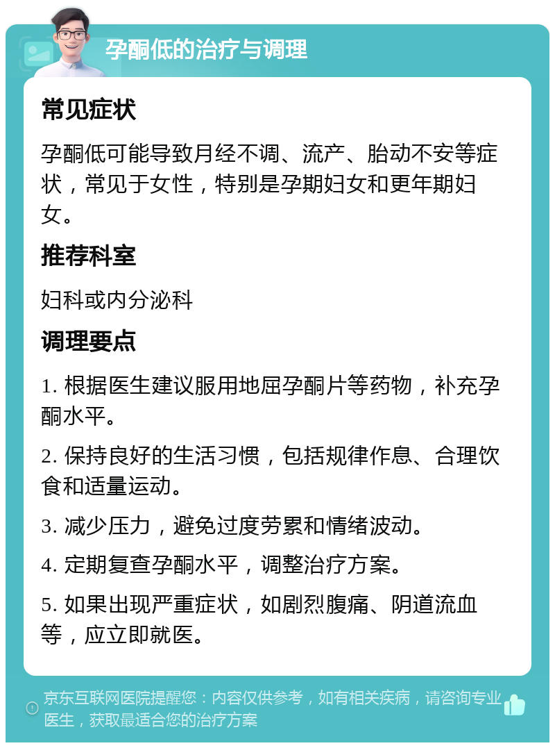 孕酮低的治疗与调理 常见症状 孕酮低可能导致月经不调、流产、胎动不安等症状，常见于女性，特别是孕期妇女和更年期妇女。 推荐科室 妇科或内分泌科 调理要点 1. 根据医生建议服用地屈孕酮片等药物，补充孕酮水平。 2. 保持良好的生活习惯，包括规律作息、合理饮食和适量运动。 3. 减少压力，避免过度劳累和情绪波动。 4. 定期复查孕酮水平，调整治疗方案。 5. 如果出现严重症状，如剧烈腹痛、阴道流血等，应立即就医。