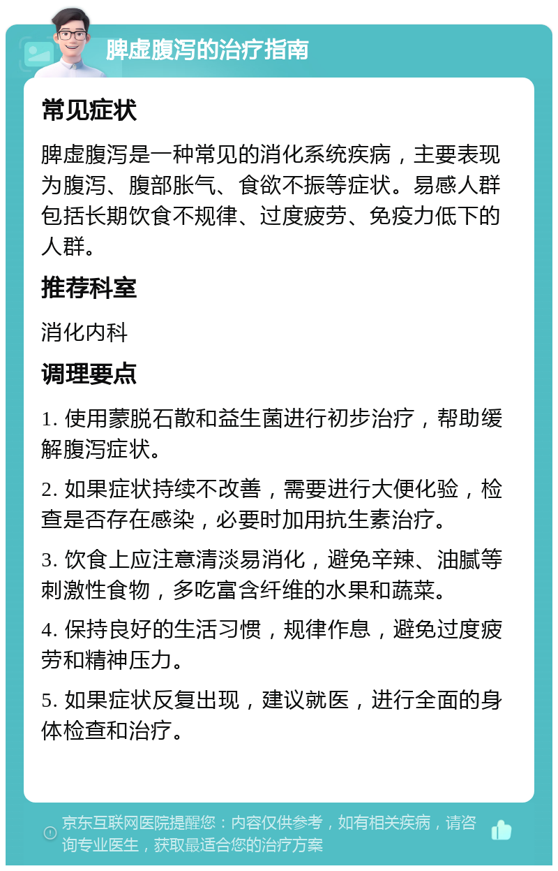 脾虚腹泻的治疗指南 常见症状 脾虚腹泻是一种常见的消化系统疾病，主要表现为腹泻、腹部胀气、食欲不振等症状。易感人群包括长期饮食不规律、过度疲劳、免疫力低下的人群。 推荐科室 消化内科 调理要点 1. 使用蒙脱石散和益生菌进行初步治疗，帮助缓解腹泻症状。 2. 如果症状持续不改善，需要进行大便化验，检查是否存在感染，必要时加用抗生素治疗。 3. 饮食上应注意清淡易消化，避免辛辣、油腻等刺激性食物，多吃富含纤维的水果和蔬菜。 4. 保持良好的生活习惯，规律作息，避免过度疲劳和精神压力。 5. 如果症状反复出现，建议就医，进行全面的身体检查和治疗。