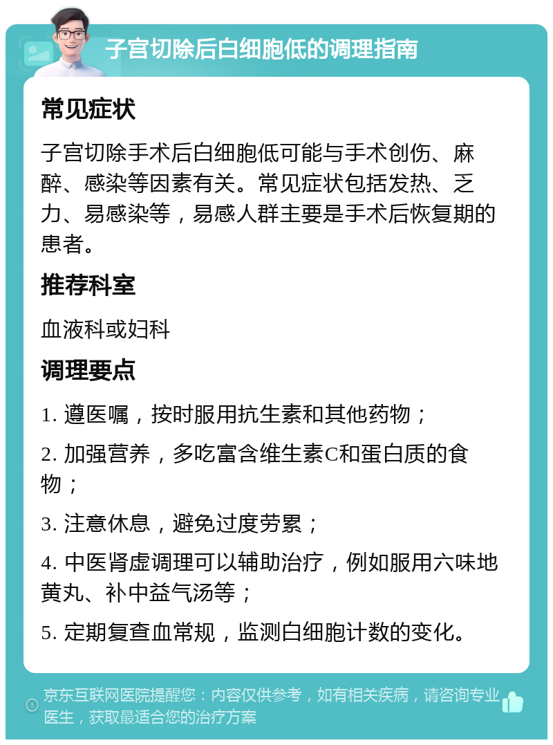 子宫切除后白细胞低的调理指南 常见症状 子宫切除手术后白细胞低可能与手术创伤、麻醉、感染等因素有关。常见症状包括发热、乏力、易感染等，易感人群主要是手术后恢复期的患者。 推荐科室 血液科或妇科 调理要点 1. 遵医嘱，按时服用抗生素和其他药物； 2. 加强营养，多吃富含维生素C和蛋白质的食物； 3. 注意休息，避免过度劳累； 4. 中医肾虚调理可以辅助治疗，例如服用六味地黄丸、补中益气汤等； 5. 定期复查血常规，监测白细胞计数的变化。