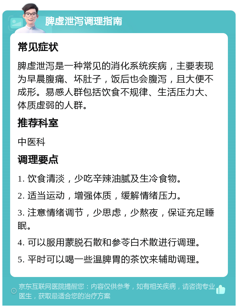 脾虚泄泻调理指南 常见症状 脾虚泄泻是一种常见的消化系统疾病，主要表现为早晨腹痛、坏肚子，饭后也会腹泻，且大便不成形。易感人群包括饮食不规律、生活压力大、体质虚弱的人群。 推荐科室 中医科 调理要点 1. 饮食清淡，少吃辛辣油腻及生冷食物。 2. 适当运动，增强体质，缓解情绪压力。 3. 注意情绪调节，少思虑，少熬夜，保证充足睡眠。 4. 可以服用蒙脱石散和参苓白术散进行调理。 5. 平时可以喝一些温脾胃的茶饮来辅助调理。