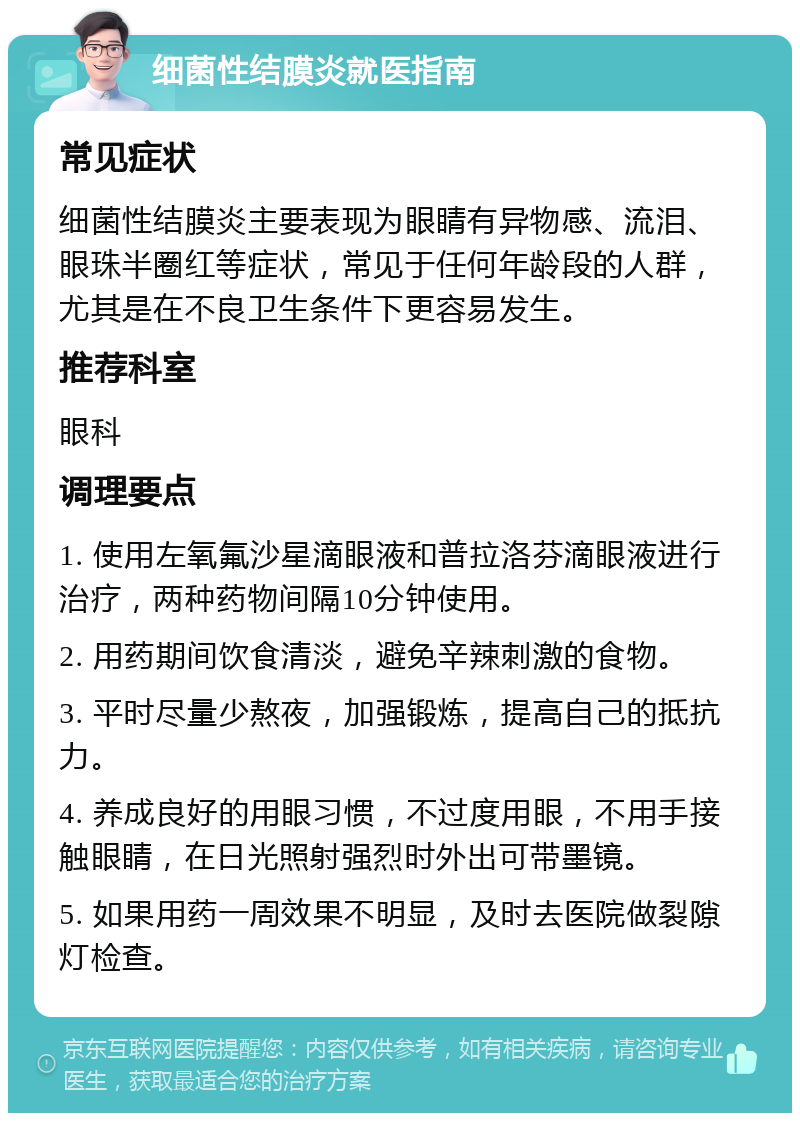 细菌性结膜炎就医指南 常见症状 细菌性结膜炎主要表现为眼睛有异物感、流泪、眼珠半圈红等症状，常见于任何年龄段的人群，尤其是在不良卫生条件下更容易发生。 推荐科室 眼科 调理要点 1. 使用左氧氟沙星滴眼液和普拉洛芬滴眼液进行治疗，两种药物间隔10分钟使用。 2. 用药期间饮食清淡，避免辛辣刺激的食物。 3. 平时尽量少熬夜，加强锻炼，提高自己的抵抗力。 4. 养成良好的用眼习惯，不过度用眼，不用手接触眼睛，在日光照射强烈时外出可带墨镜。 5. 如果用药一周效果不明显，及时去医院做裂隙灯检查。