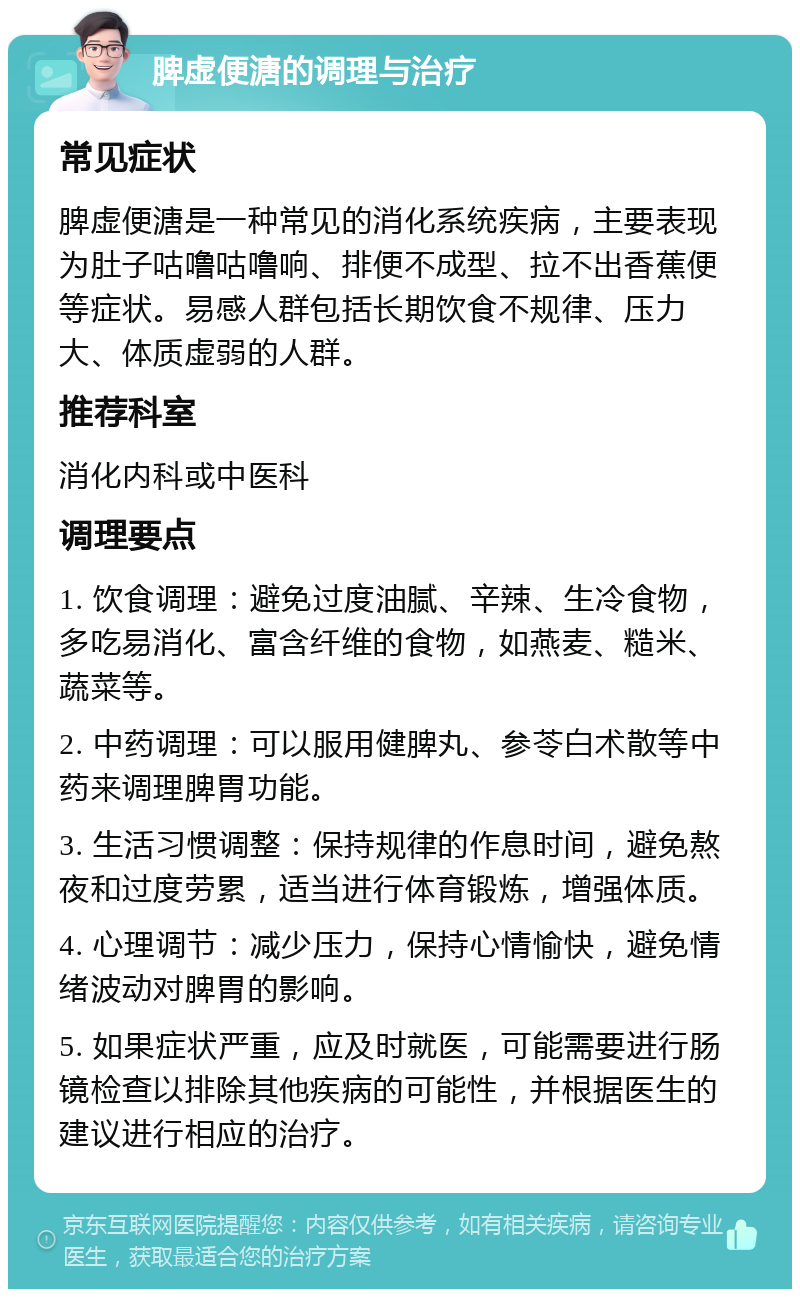 脾虚便溏的调理与治疗 常见症状 脾虚便溏是一种常见的消化系统疾病，主要表现为肚子咕噜咕噜响、排便不成型、拉不出香蕉便等症状。易感人群包括长期饮食不规律、压力大、体质虚弱的人群。 推荐科室 消化内科或中医科 调理要点 1. 饮食调理：避免过度油腻、辛辣、生冷食物，多吃易消化、富含纤维的食物，如燕麦、糙米、蔬菜等。 2. 中药调理：可以服用健脾丸、参苓白术散等中药来调理脾胃功能。 3. 生活习惯调整：保持规律的作息时间，避免熬夜和过度劳累，适当进行体育锻炼，增强体质。 4. 心理调节：减少压力，保持心情愉快，避免情绪波动对脾胃的影响。 5. 如果症状严重，应及时就医，可能需要进行肠镜检查以排除其他疾病的可能性，并根据医生的建议进行相应的治疗。