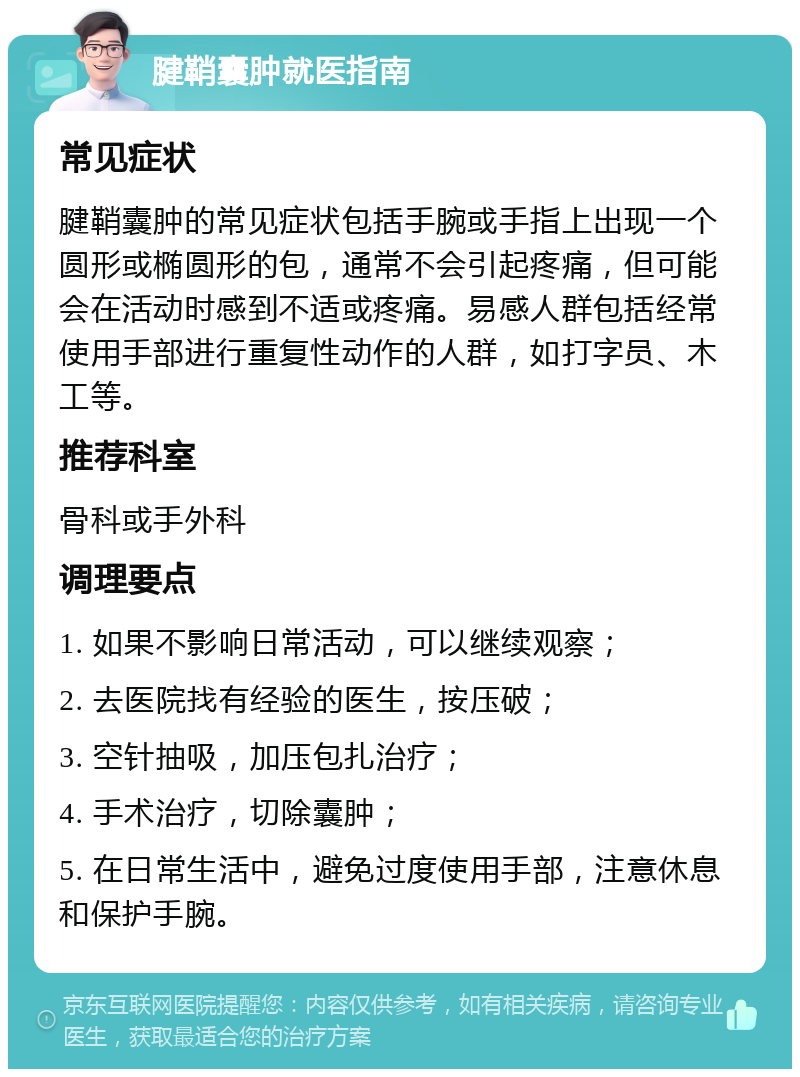 腱鞘囊肿就医指南 常见症状 腱鞘囊肿的常见症状包括手腕或手指上出现一个圆形或椭圆形的包，通常不会引起疼痛，但可能会在活动时感到不适或疼痛。易感人群包括经常使用手部进行重复性动作的人群，如打字员、木工等。 推荐科室 骨科或手外科 调理要点 1. 如果不影响日常活动，可以继续观察； 2. 去医院找有经验的医生，按压破； 3. 空针抽吸，加压包扎治疗； 4. 手术治疗，切除囊肿； 5. 在日常生活中，避免过度使用手部，注意休息和保护手腕。