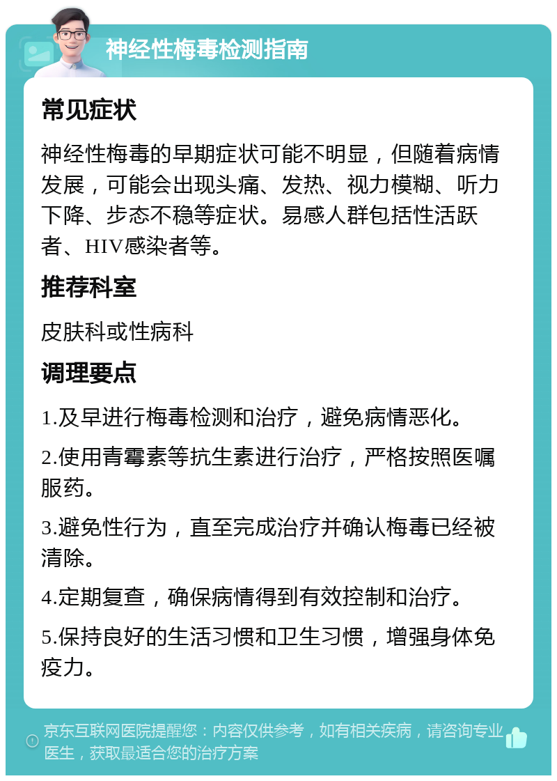 神经性梅毒检测指南 常见症状 神经性梅毒的早期症状可能不明显，但随着病情发展，可能会出现头痛、发热、视力模糊、听力下降、步态不稳等症状。易感人群包括性活跃者、HIV感染者等。 推荐科室 皮肤科或性病科 调理要点 1.及早进行梅毒检测和治疗，避免病情恶化。 2.使用青霉素等抗生素进行治疗，严格按照医嘱服药。 3.避免性行为，直至完成治疗并确认梅毒已经被清除。 4.定期复查，确保病情得到有效控制和治疗。 5.保持良好的生活习惯和卫生习惯，增强身体免疫力。