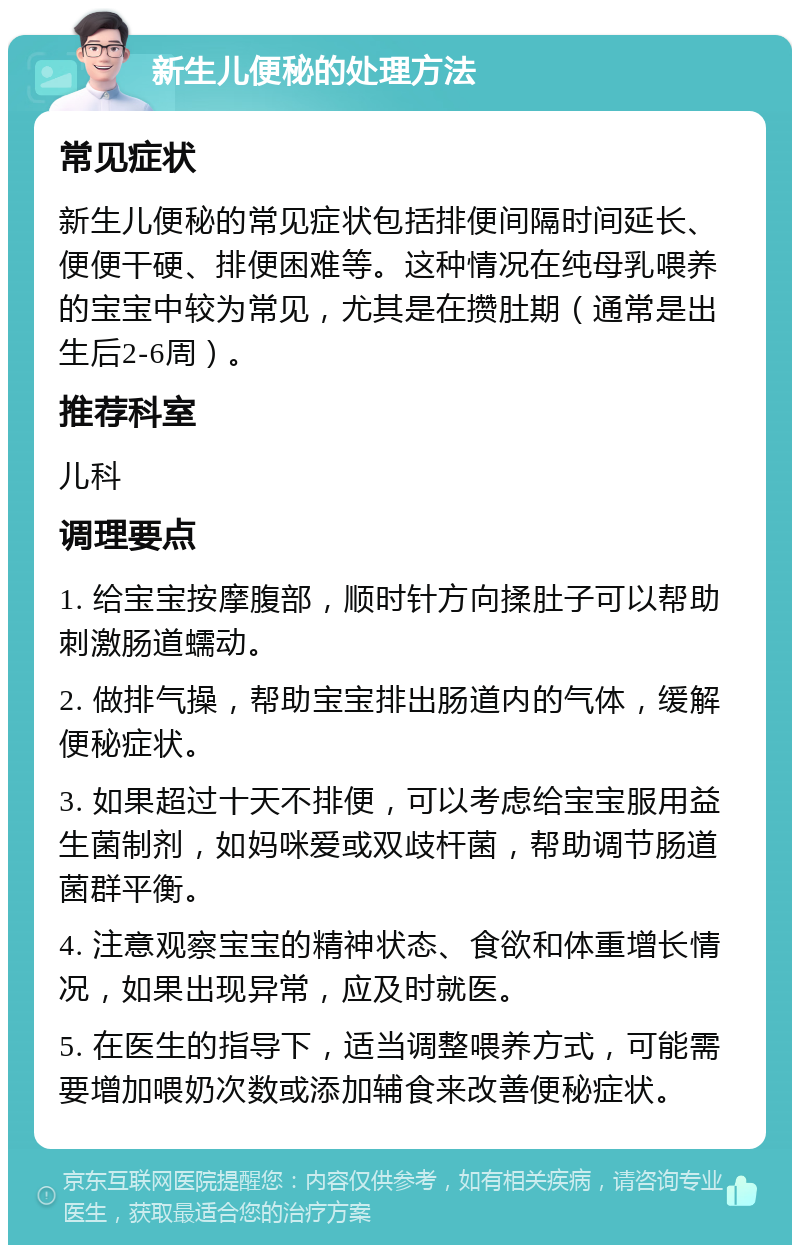 新生儿便秘的处理方法 常见症状 新生儿便秘的常见症状包括排便间隔时间延长、便便干硬、排便困难等。这种情况在纯母乳喂养的宝宝中较为常见，尤其是在攒肚期（通常是出生后2-6周）。 推荐科室 儿科 调理要点 1. 给宝宝按摩腹部，顺时针方向揉肚子可以帮助刺激肠道蠕动。 2. 做排气操，帮助宝宝排出肠道内的气体，缓解便秘症状。 3. 如果超过十天不排便，可以考虑给宝宝服用益生菌制剂，如妈咪爱或双歧杆菌，帮助调节肠道菌群平衡。 4. 注意观察宝宝的精神状态、食欲和体重增长情况，如果出现异常，应及时就医。 5. 在医生的指导下，适当调整喂养方式，可能需要增加喂奶次数或添加辅食来改善便秘症状。