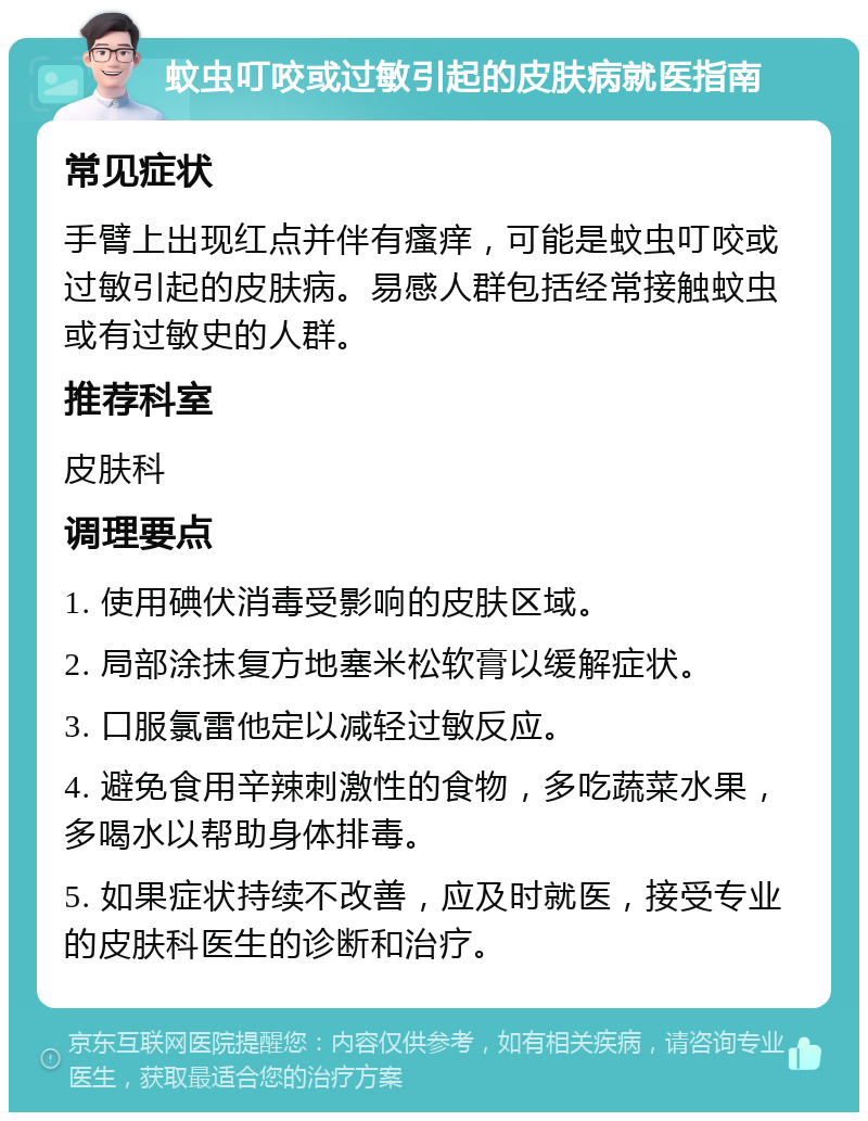 蚊虫叮咬或过敏引起的皮肤病就医指南 常见症状 手臂上出现红点并伴有瘙痒，可能是蚊虫叮咬或过敏引起的皮肤病。易感人群包括经常接触蚊虫或有过敏史的人群。 推荐科室 皮肤科 调理要点 1. 使用碘伏消毒受影响的皮肤区域。 2. 局部涂抹复方地塞米松软膏以缓解症状。 3. 口服氯雷他定以减轻过敏反应。 4. 避免食用辛辣刺激性的食物，多吃蔬菜水果，多喝水以帮助身体排毒。 5. 如果症状持续不改善，应及时就医，接受专业的皮肤科医生的诊断和治疗。