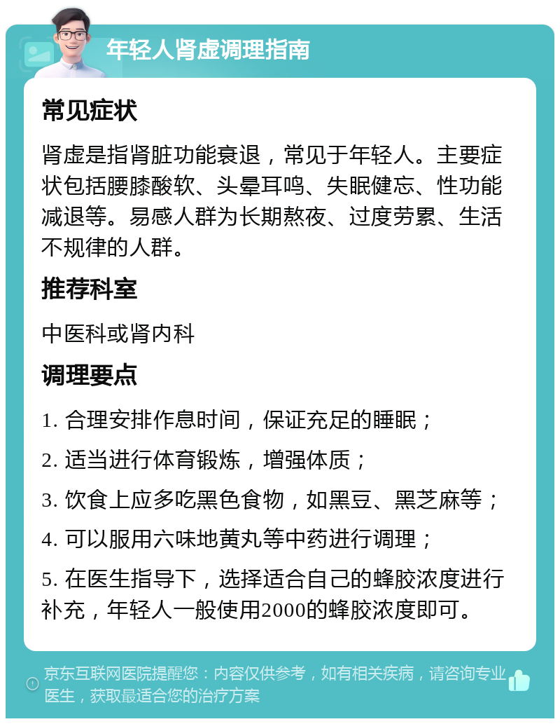 年轻人肾虚调理指南 常见症状 肾虚是指肾脏功能衰退，常见于年轻人。主要症状包括腰膝酸软、头晕耳鸣、失眠健忘、性功能减退等。易感人群为长期熬夜、过度劳累、生活不规律的人群。 推荐科室 中医科或肾内科 调理要点 1. 合理安排作息时间，保证充足的睡眠； 2. 适当进行体育锻炼，增强体质； 3. 饮食上应多吃黑色食物，如黑豆、黑芝麻等； 4. 可以服用六味地黄丸等中药进行调理； 5. 在医生指导下，选择适合自己的蜂胶浓度进行补充，年轻人一般使用2000的蜂胶浓度即可。