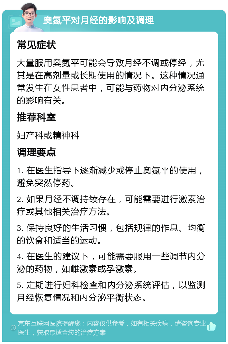 奥氮平对月经的影响及调理 常见症状 大量服用奥氮平可能会导致月经不调或停经，尤其是在高剂量或长期使用的情况下。这种情况通常发生在女性患者中，可能与药物对内分泌系统的影响有关。 推荐科室 妇产科或精神科 调理要点 1. 在医生指导下逐渐减少或停止奥氮平的使用，避免突然停药。 2. 如果月经不调持续存在，可能需要进行激素治疗或其他相关治疗方法。 3. 保持良好的生活习惯，包括规律的作息、均衡的饮食和适当的运动。 4. 在医生的建议下，可能需要服用一些调节内分泌的药物，如雌激素或孕激素。 5. 定期进行妇科检查和内分泌系统评估，以监测月经恢复情况和内分泌平衡状态。