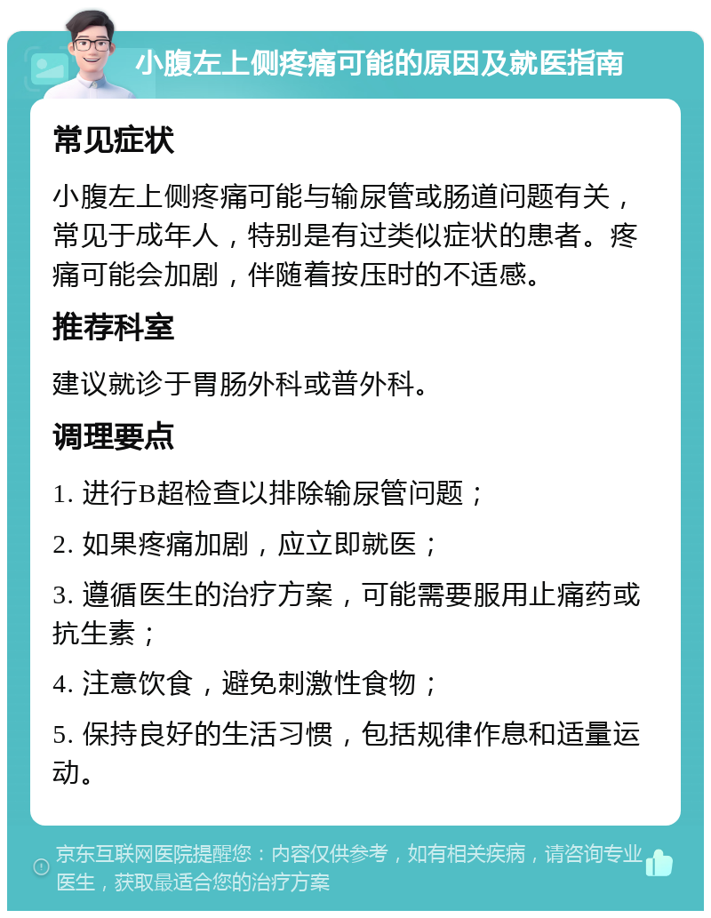 小腹左上侧疼痛可能的原因及就医指南 常见症状 小腹左上侧疼痛可能与输尿管或肠道问题有关，常见于成年人，特别是有过类似症状的患者。疼痛可能会加剧，伴随着按压时的不适感。 推荐科室 建议就诊于胃肠外科或普外科。 调理要点 1. 进行B超检查以排除输尿管问题； 2. 如果疼痛加剧，应立即就医； 3. 遵循医生的治疗方案，可能需要服用止痛药或抗生素； 4. 注意饮食，避免刺激性食物； 5. 保持良好的生活习惯，包括规律作息和适量运动。