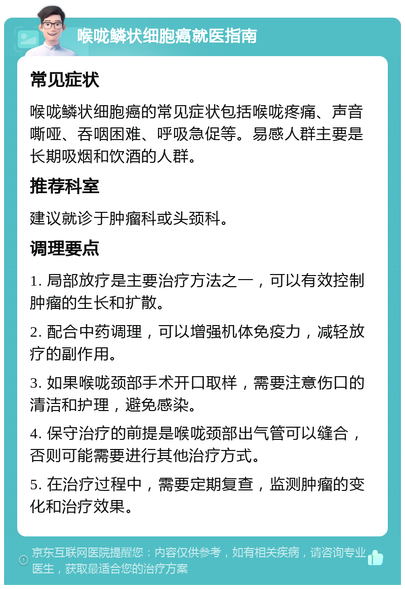 喉咙鳞状细胞癌就医指南 常见症状 喉咙鳞状细胞癌的常见症状包括喉咙疼痛、声音嘶哑、吞咽困难、呼吸急促等。易感人群主要是长期吸烟和饮酒的人群。 推荐科室 建议就诊于肿瘤科或头颈科。 调理要点 1. 局部放疗是主要治疗方法之一，可以有效控制肿瘤的生长和扩散。 2. 配合中药调理，可以增强机体免疫力，减轻放疗的副作用。 3. 如果喉咙颈部手术开口取样，需要注意伤口的清洁和护理，避免感染。 4. 保守治疗的前提是喉咙颈部出气管可以缝合，否则可能需要进行其他治疗方式。 5. 在治疗过程中，需要定期复查，监测肿瘤的变化和治疗效果。