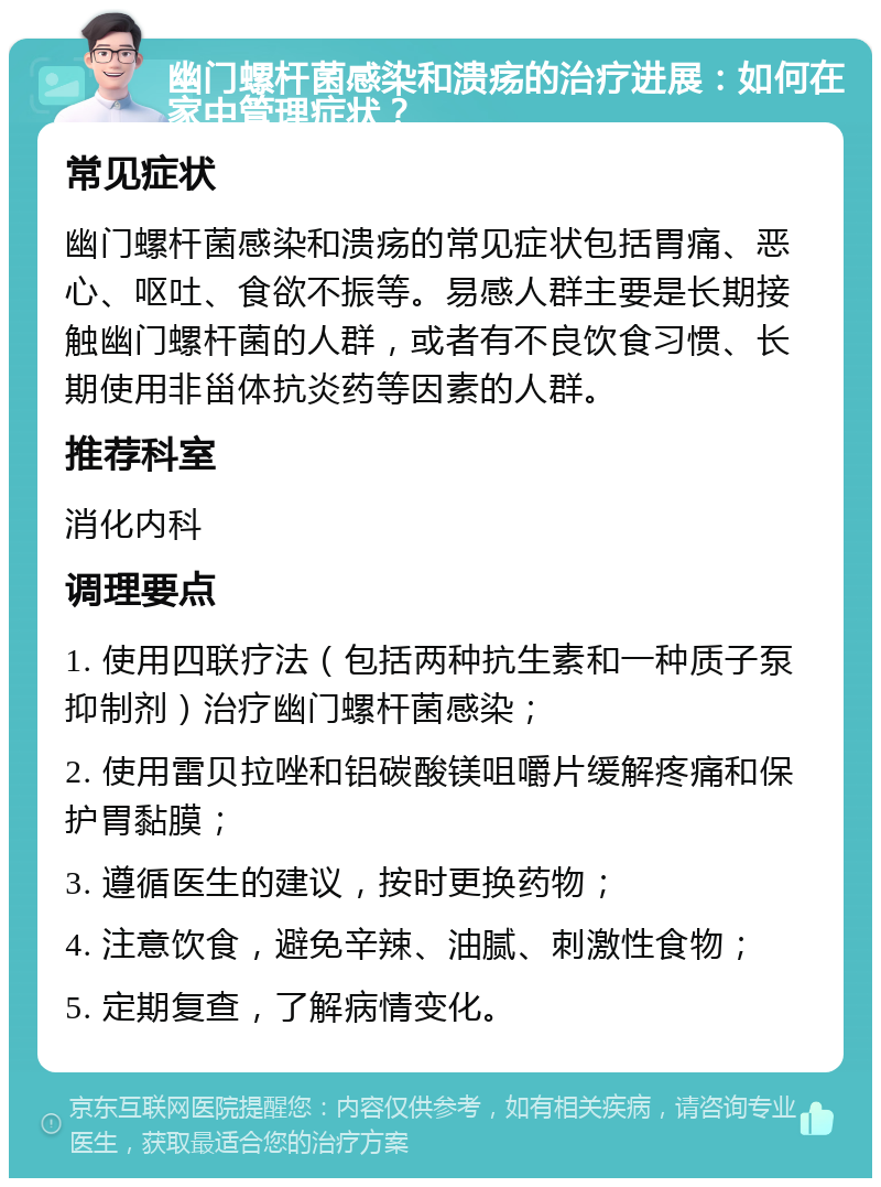 幽门螺杆菌感染和溃疡的治疗进展：如何在家中管理症状？ 常见症状 幽门螺杆菌感染和溃疡的常见症状包括胃痛、恶心、呕吐、食欲不振等。易感人群主要是长期接触幽门螺杆菌的人群，或者有不良饮食习惯、长期使用非甾体抗炎药等因素的人群。 推荐科室 消化内科 调理要点 1. 使用四联疗法（包括两种抗生素和一种质子泵抑制剂）治疗幽门螺杆菌感染； 2. 使用雷贝拉唑和铝碳酸镁咀嚼片缓解疼痛和保护胃黏膜； 3. 遵循医生的建议，按时更换药物； 4. 注意饮食，避免辛辣、油腻、刺激性食物； 5. 定期复查，了解病情变化。