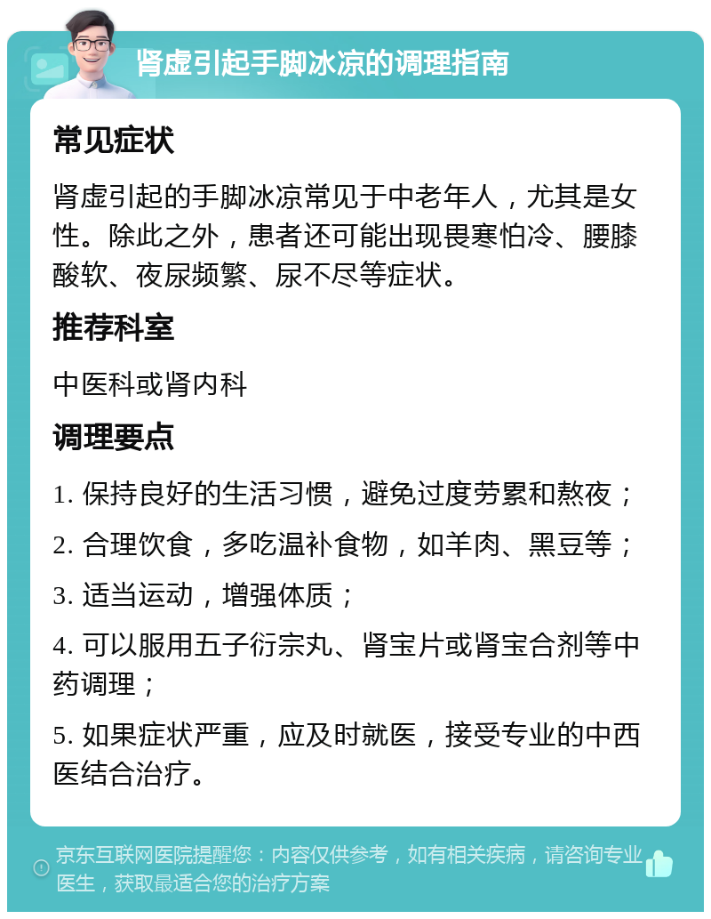 肾虚引起手脚冰凉的调理指南 常见症状 肾虚引起的手脚冰凉常见于中老年人，尤其是女性。除此之外，患者还可能出现畏寒怕冷、腰膝酸软、夜尿频繁、尿不尽等症状。 推荐科室 中医科或肾内科 调理要点 1. 保持良好的生活习惯，避免过度劳累和熬夜； 2. 合理饮食，多吃温补食物，如羊肉、黑豆等； 3. 适当运动，增强体质； 4. 可以服用五子衍宗丸、肾宝片或肾宝合剂等中药调理； 5. 如果症状严重，应及时就医，接受专业的中西医结合治疗。