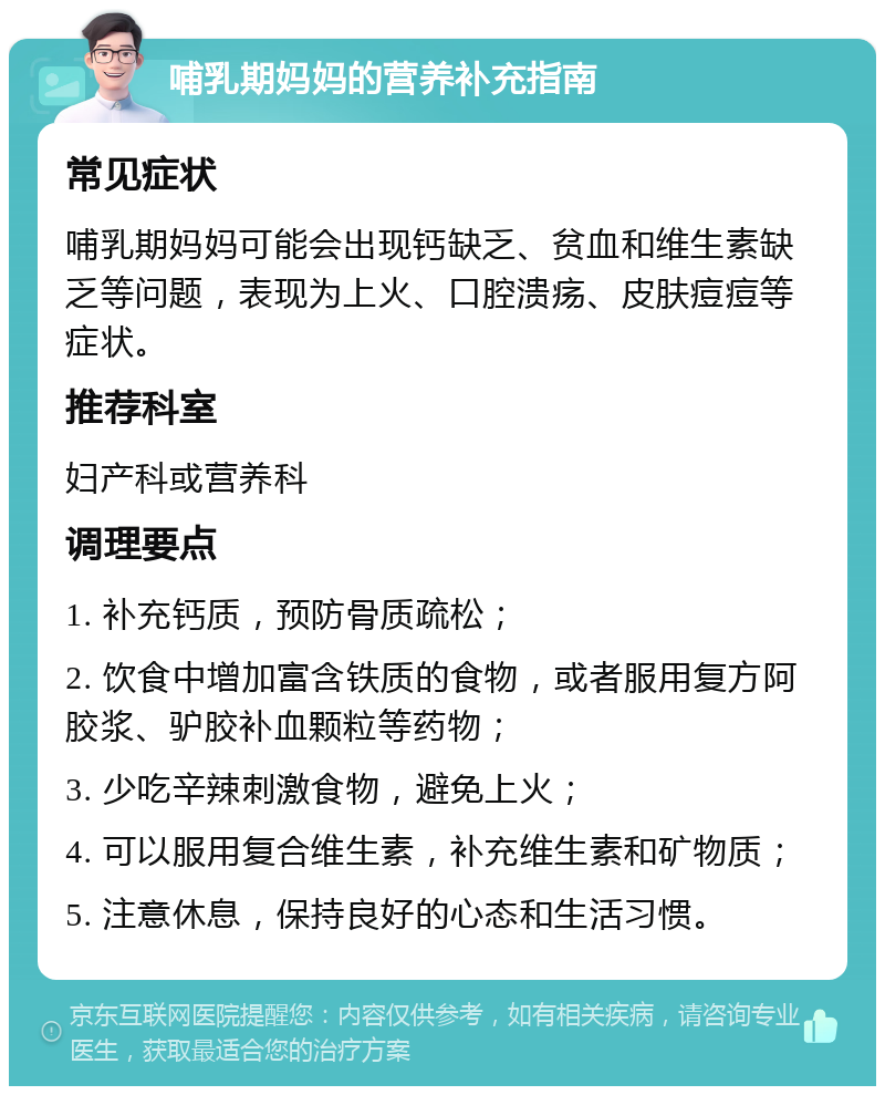 哺乳期妈妈的营养补充指南 常见症状 哺乳期妈妈可能会出现钙缺乏、贫血和维生素缺乏等问题，表现为上火、口腔溃疡、皮肤痘痘等症状。 推荐科室 妇产科或营养科 调理要点 1. 补充钙质，预防骨质疏松； 2. 饮食中增加富含铁质的食物，或者服用复方阿胶浆、驴胶补血颗粒等药物； 3. 少吃辛辣刺激食物，避免上火； 4. 可以服用复合维生素，补充维生素和矿物质； 5. 注意休息，保持良好的心态和生活习惯。