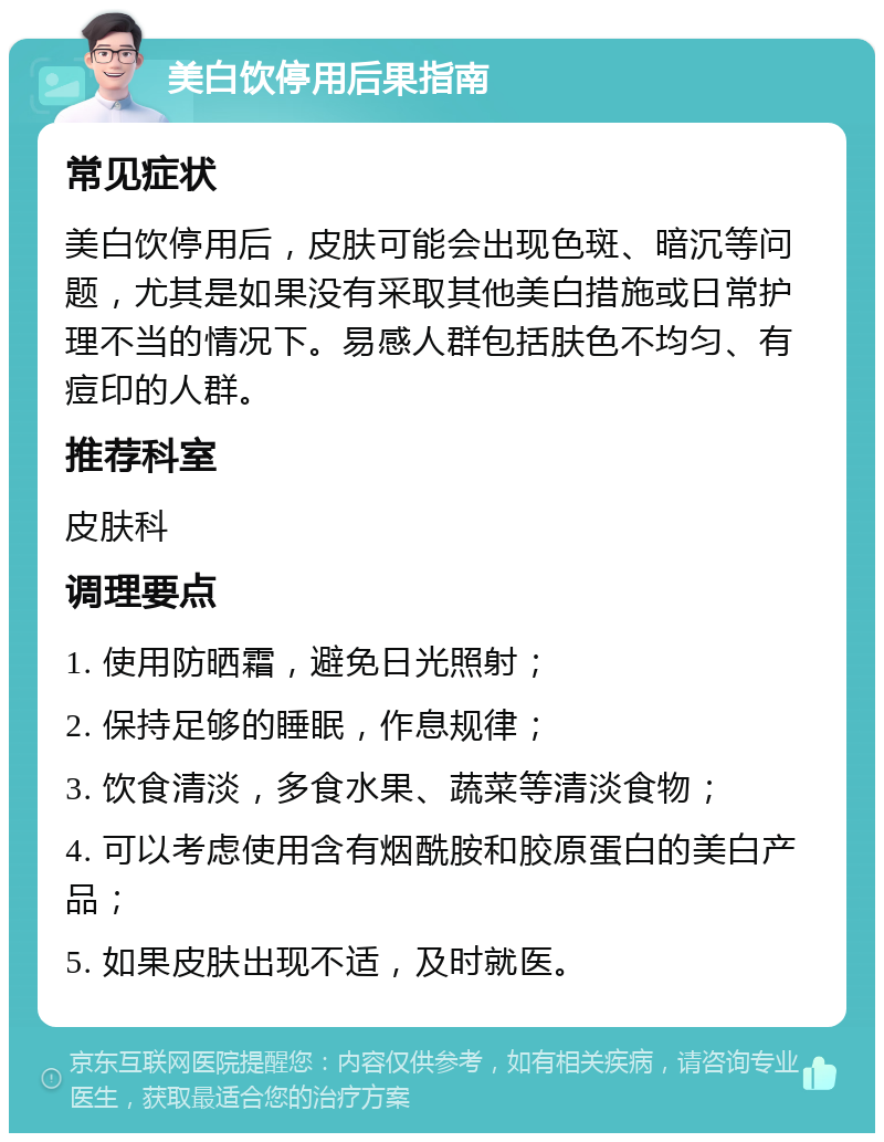 美白饮停用后果指南 常见症状 美白饮停用后，皮肤可能会出现色斑、暗沉等问题，尤其是如果没有采取其他美白措施或日常护理不当的情况下。易感人群包括肤色不均匀、有痘印的人群。 推荐科室 皮肤科 调理要点 1. 使用防晒霜，避免日光照射； 2. 保持足够的睡眠，作息规律； 3. 饮食清淡，多食水果、蔬菜等清淡食物； 4. 可以考虑使用含有烟酰胺和胶原蛋白的美白产品； 5. 如果皮肤出现不适，及时就医。