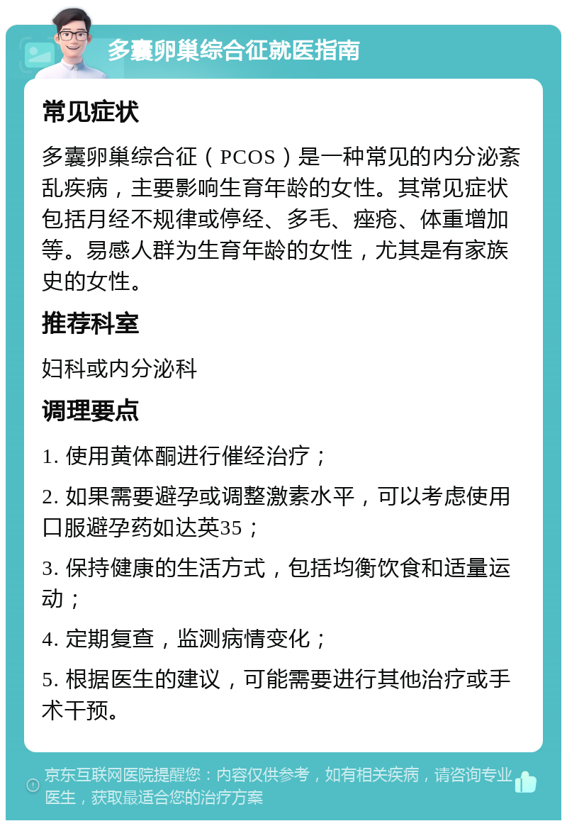 多囊卵巢综合征就医指南 常见症状 多囊卵巢综合征（PCOS）是一种常见的内分泌紊乱疾病，主要影响生育年龄的女性。其常见症状包括月经不规律或停经、多毛、痤疮、体重增加等。易感人群为生育年龄的女性，尤其是有家族史的女性。 推荐科室 妇科或内分泌科 调理要点 1. 使用黄体酮进行催经治疗； 2. 如果需要避孕或调整激素水平，可以考虑使用口服避孕药如达英35； 3. 保持健康的生活方式，包括均衡饮食和适量运动； 4. 定期复查，监测病情变化； 5. 根据医生的建议，可能需要进行其他治疗或手术干预。