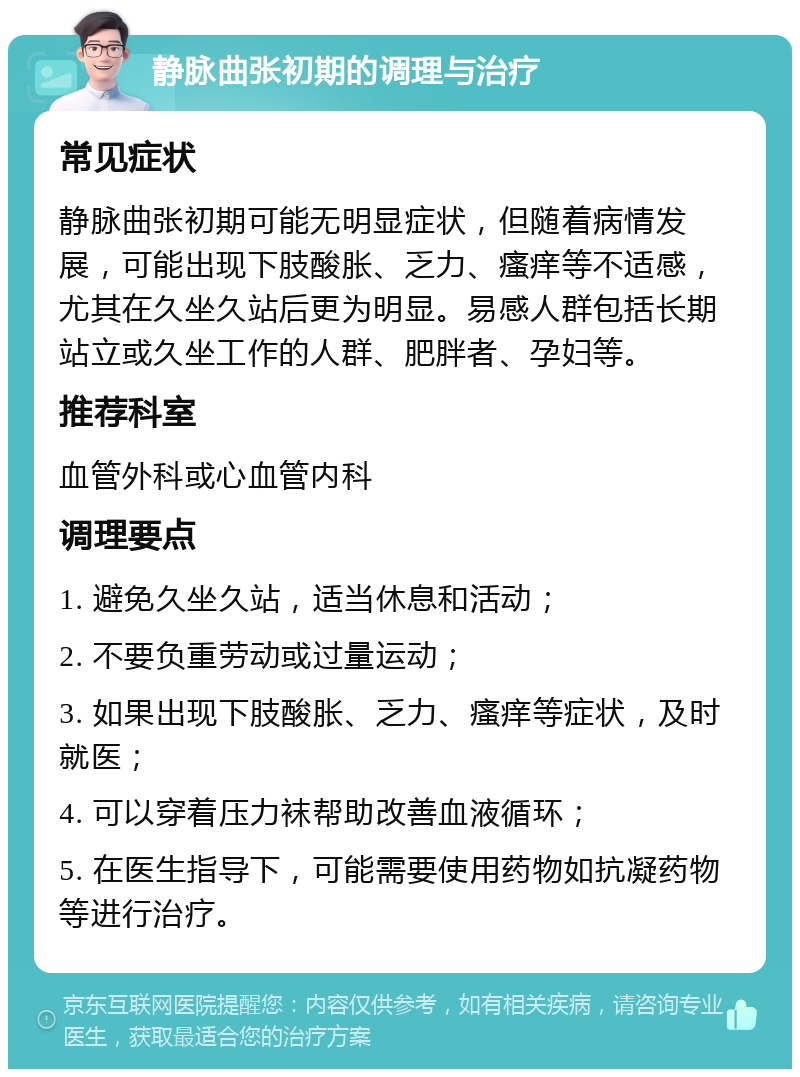 静脉曲张初期的调理与治疗 常见症状 静脉曲张初期可能无明显症状，但随着病情发展，可能出现下肢酸胀、乏力、瘙痒等不适感，尤其在久坐久站后更为明显。易感人群包括长期站立或久坐工作的人群、肥胖者、孕妇等。 推荐科室 血管外科或心血管内科 调理要点 1. 避免久坐久站，适当休息和活动； 2. 不要负重劳动或过量运动； 3. 如果出现下肢酸胀、乏力、瘙痒等症状，及时就医； 4. 可以穿着压力袜帮助改善血液循环； 5. 在医生指导下，可能需要使用药物如抗凝药物等进行治疗。